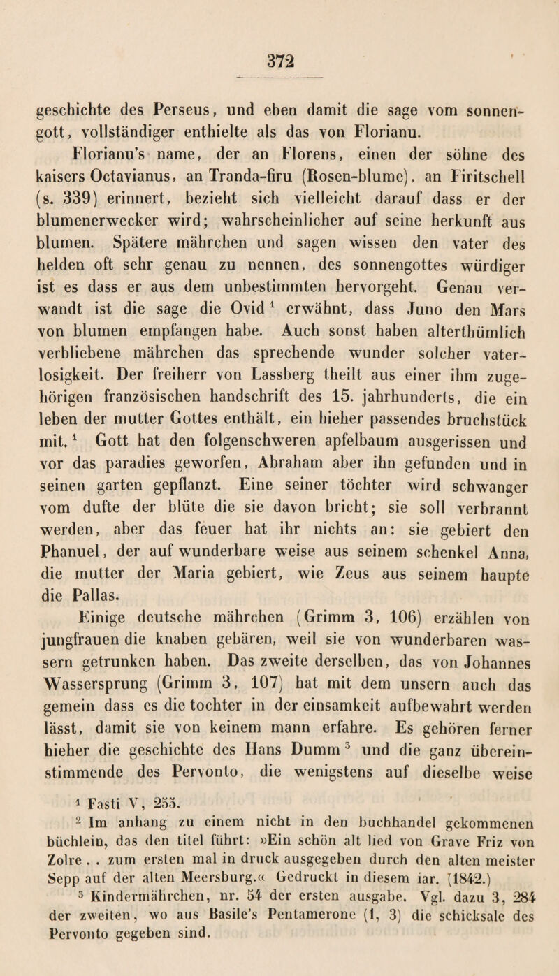 geschichte des Perseus, und eben damit die sage vom Sonnen¬ gott, vollständiger enthielte als das von Florianu. Florianu’s name, der an Florens, einen der söhne des kaisers Octavianus, an Tranda-firu (Rosen-blume), an Firitschell (s. 339) erinnert, bezieht sich vielleicht darauf dass er der blumenerwecker wird; wahrscheinlicher auf seine herkunft aus blumen. Spätere mährchen und sagen wissen den vater des helden oft sehr genau zu nennen, des Sonnengottes würdiger ist es dass er aus dem unbestimmten hervorgeht. Genau ver¬ wandt ist die sage die Ovid1 erwähnt, dass Juno den Mars von blumen empfangen habe. Auch sonst haben alterthümlich verbliebene mährchen das sprechende wunder solcher Vater¬ losigkeit. Der freiherr von Lassberg theilt aus einer ihm zuge¬ hörigen französischen handschrift des 15. jahrhunderts, die ein leben der mutter Gottes enthält, ein bieher passendes bruchstück mit.1 Gott hat den folgenschweren apfelbaum ausgerissen und vor das paradies geworfen, Abraham aber ihn gefunden und in seinen garten gepflanzt. Eine seiner töchter wird schwanger vom dufte der blüte die sie davon bricht; sie soll verbrannt werden, aber das feuer hat ihr nichts an: sie gebiert den Phanuel, der auf wunderbare weise aus seinem schenke! Anna, die mutter der Maria gebiert, wie Zeus aus seinem haupte die Pallas. Einige deutsche mährchen (Grimm 3, 106) erzählen von jungfrauen die knaben gebären, weil sie von wunderbaren was¬ sern getrunken haben. Das zweite derselben, das von Johannes Wassersprung (Grimm 3, 107) hat mit dem unsern auch das gemein dass es die tochter in der einsamkeit aufbewahrt werden lässt, damit sie von keinem mann erfahre. Es gehören ferner hieher die geschichte des Hans Dumm 5 und die ganz überein¬ stimmende des Pervonto, die wenigstens auf dieselbe weise 1 Fasti V, 255. 2 Im anhang zu einem nicht in den huchhandel gekommenen büchlein, das den titel führt: »Ein schön alt lied von Grave Friz von Zolre . . zum ersten mal in druck ausgegeben durch den alten meister Sepp auf der alten Meersburg.« Gedruckt in diesem iar. (1842.) 5 Kindermährchen, nr. 54 der ersten ausgabe. Vgl. dazu 3, 284 der zweiten, wo aus Basile’s Pentamerone (1, 3) die Schicksale des Pervonto gegeben sind.