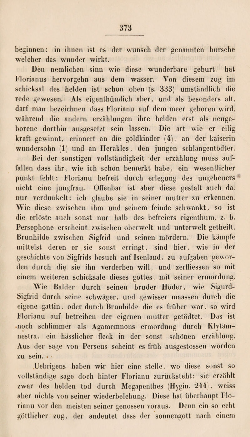 beginnen: in ihnen ist es der wünsch der genannten bursche welcher das wunder wirkt. Den nemlichen sinn wie diese wunderbare gebürt, hat Florianus hervorgehn aus dem wasser. Yon diesem zug im Schicksal des helden ist schon oben (s. 333) umständlich die rede gewesen. Als eigenthümlich aber, und als besonders alt, darf man bezeichnen dass Florianu auf dem meer geboren wird, während die andern erzählungen ihre helden erst als neuge¬ borene dorthin ausgesetzt sein lassen. Die art wie er eilig kraft gewinnt, erinnert an die goldkinder (4), an der kaiserin wundersohn (1) und an Herakles, den jungen schlangentödter. Bei der sonstigen Vollständigkeit der erzählung muss auf¬ fallen dass ihr, wie ich schon bemerkt habe, ein wesentlicher punkt fehlt: Florianu befreit durch erlegung des Ungeheuers nicht eine jungfrau. Offenbar ist aber diese gestalt auch da, nur verdunkelt: ich glaube sie in seiner mutter zu erkennen. Wie diese zwischen ihm und seinem feinde schwankt, so ist die erlöste auch sonst nur halb des befreiers eigenthum, z. b. Persephone erscheint zwischen oberweit und unterweit getheilt, Brunhilde zwischen Sigfrid und seinen mördern. Die kämpfe mittelst deren er sie sonst erringt, sind hier, wie in der geschichte von Sigfrids besuch auflsenland, zu aufgaben gewor¬ den durch die sie ihn verderben will, und zerfliessen so mit einem weiteren Schicksale dieses gottes, mit seiner ermordung. Wie Balder durch seinen bruder Höder, wie Sigurd- Sigfrid durch seine Schwäger, und gewisser maassen durch die eigene gattin, oder durch Brunhilde die es früher war, so wird Florianu auf betreiben der eigenen mutter getödtet. Das ist •noch schlimmer als Agamemnons ermordung durch Klytäm- nestra, ein hässlicher fleck in der sonst schönen erzählung. Aus der sage von Perseus scheint es früh ausgestossen worden zu sein. . • .Uebrigens haben wir hier eine stelle, wo diese sonst so vollständige sage doch hinter Florianu zurücksteht: sie erzählt zwar des helden tod durch Megapenthes (Hygin. 244 , weiss aber nichts von seiner Wiederbelebung. Diese hat überhaupt Flo¬ rianu vor den meisten seiner genossen voraus. Denn ein so echt göttlicher zug, der andeutet dass der Sonnengott nach einem