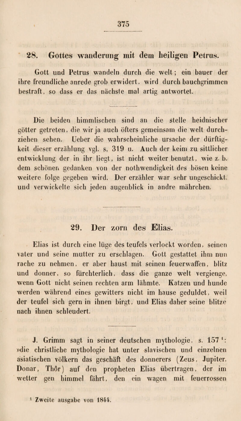 28. Gottes Wanderung mit dem heiligen Petrus. Gott und Petrus wandeln durch die weit; ein bauer der ihre freundliche anrede grob erwidert, wird durch bauchgrimmcn bestraft, so dass er das nächste mal artig antwortet. Die beiden himmlischen sind an die stelle heidnischer götter getreten, die wir ja auch öfters gemeinsam die weit durch¬ ziehen sehen. Ueber die wahrscheinliche Ursache der dürftig- keit dieser erzählung vgl. s. 319 u. Auch der keim zu sittlicher entwicklung der in ihr liegt, ist nicht weiter benutzt, wie z, b. dem schönen gedanken von der nothwendigkeit des bösen keine weitere folge gegeben wird. Der erzähler war sehr ungeschickt, und verwickelte sich jeden augenblick in andre mährchen. 29. Der zorn des Elias. Elias ist durch eine lüge des teufeis verlockt worden, seinen vater und seine mutter zu erschlagen. Gott gestattet ihm nun rache zu nehmen, er aber haust mit seinen feuerwaffen, blitz und donner, so fürchterlich, dass die ganze weit vergienge, wenn Gott nicht seinen rechten arm lähmte. Katzen und hunde werden während eines gewitters nicht im hause geduldet, weil der teufel sich gern in ihnen birgt, und Elias daher seine blitze nach ihnen schleudert. J. Grimm sagt in seiner deutschen mythologie, s. 157 4: »die christliche mythologie hat unter slavischen und einzelnen asiatischen Völkern das geschäft des donnerers (Zeus, Jupiter, Donar, Thör) auf den propheten Elias übertragen, der im wetter gen himmel fährt, den ein wagen mit feuerrossen 1 Zweite ausgabe von 1844,