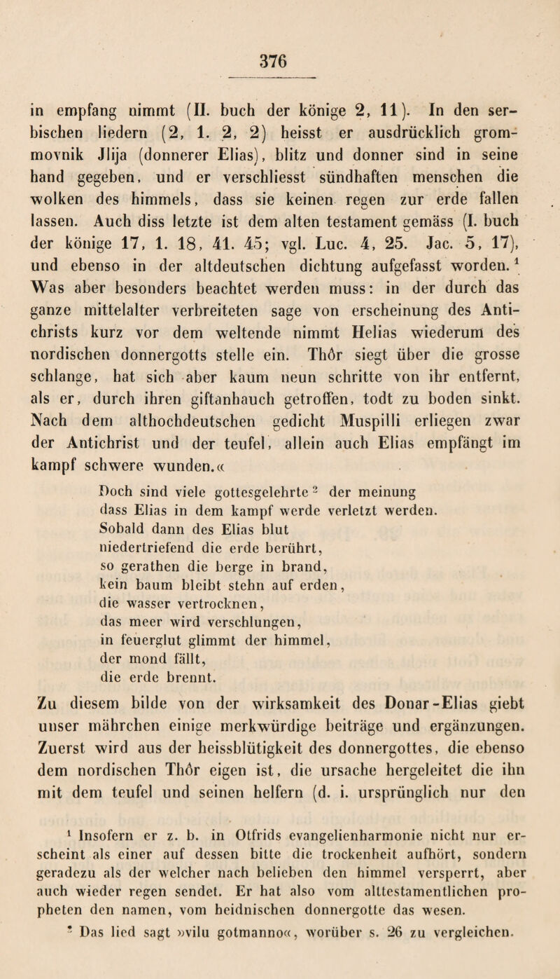 in empfang nimmt (II. buch der könige 2, 11). In den ser¬ bischen liedern (2, 1. 2, 2) heisst er ausdrücklich grom- movnik Jlija (donnerer Elias), blitz und donner sind in seine hand gegeben, und er yerschliesst sündhaften menschen die wölken des himmels, dass sie keinen regen zur erde fallen lassen. Auch diss letzte ist dem alten testament gemäss (I. buch der könige 17, 1. 18, 41. 45; vgl. Luc. 4, 25. Jac. 5, 17), und ebenso in der altdeutschen dichtung aufgefasst worden.1 Was aber besonders beachtet werden muss: in der durch das ganze mittelalter verbreiteten sage von erscheinung des Anti- christs kurz vor dem weitende nimmt Helias wiederum des nordischen donnergotts stelle ein. Thör siegt über die grosse schlänge, hat sich aber kaum neun schritte von ihr entfernt, als er, durch ihren giftanhauch getroffen, todt zu boden sinkt. Nach dem althochdeutschen gedieht Muspilli erliegen zwar der Antichrist und der teufel, allein auch Elias empfängt im kampf schwere wunden.« Doch sind viele gottesgelehrte 2 * * 5 der meinung dass Elias in dem kampf werde verletzt werden. Sobald dann des Elias blut niedertriefend die erde berührt, so gerathen die berge in brand, fein bäum bleibt stehn auf erden, die wasser vertrocknen, das meer wird verschlungen, in feuerglut glimmt der himmel, der mond fällt, die erde brennt. Zu diesem bilde von der Wirksamkeit des Donar-Elias giebt unser mährchen einige merkwürdige beiträge und ergänzungen. Zuerst wird aus der heissblütigkeit des donnergottes, die ebenso dem nordischen Thör eigen ist, die Ursache hergeleitet die ihn mit dem teufel und seinen helfern (d. i. ursprünglich nur den 1 Insofern er z. b. in Otfrids evangelienharmonie nicht nur er¬ scheint als einer auf dessen bitte die trockenheit aufhört, sondern geradezu als der welcher nach belieben den himmel versperrt, aber auch wieder regen sendet. Er hat also vom alttestamentlichen pro- pheten den namen, vom heidnischen donnergotte das wesen. 5 Das lied sagt »vilu gotmanno«, worüber s. 26 zu vergleichen.