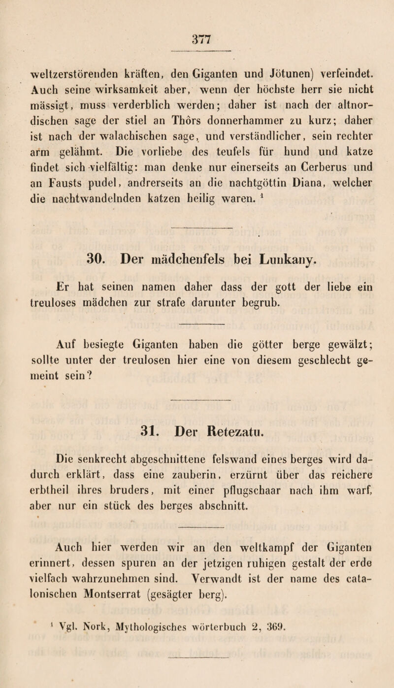 weltzerstörenden kräften, den Giganten und Jötunen) verfeindet. Auch seine Wirksamkeit aber, wenn der höchste herr sie nicht mässigt, muss verderblich werden; daher ist nach der altnor¬ dischen sage der stiel an Thors donnerhammer zu kurz; daher ist nach der walachischen sage,, und verständlicher, sein rechter arm gelähmt. Die Vorliebe des teufels für hund und katze findet sich vielfältig: man denke nur einerseits an Cerberus und an Fausts pudel, andrerseits an die nachtgöttin Diana, welcher die nachtwandelnden katzen heilig waren. 1 30. Der mädchenfels bei Lunkany. Er hat seinen namen daher dass der gott der liebe ein treuloses mädchen zur strafe darunter begrub. Auf besiegte Giganten haben die götter berge gewälzt; sollte unter der treulosen hier eine von diesem geschlecht ge¬ meint sein? 31. Der Retezatu. Die senkrecht abgeschnittene felswand eines berges wird da¬ durch erklärt, dass eine zauberin, erzürnt über das reichere erbtheil ihres bruders, mit einer pflugschaar nach ihm warf, aber nur ein stück des berges abschnitt. Auch hier werden wir an den weltkampf der Giganten erinnert, dessen spuren an der jetzigen ruhigen gestalt der erde vielfach wahrzunehmen sind. Verwandt ist der name des cata- lonischen Montserrat (gesägter berg). Vgl. Nork, Mythologisches Wörterbuch 2, 369. i