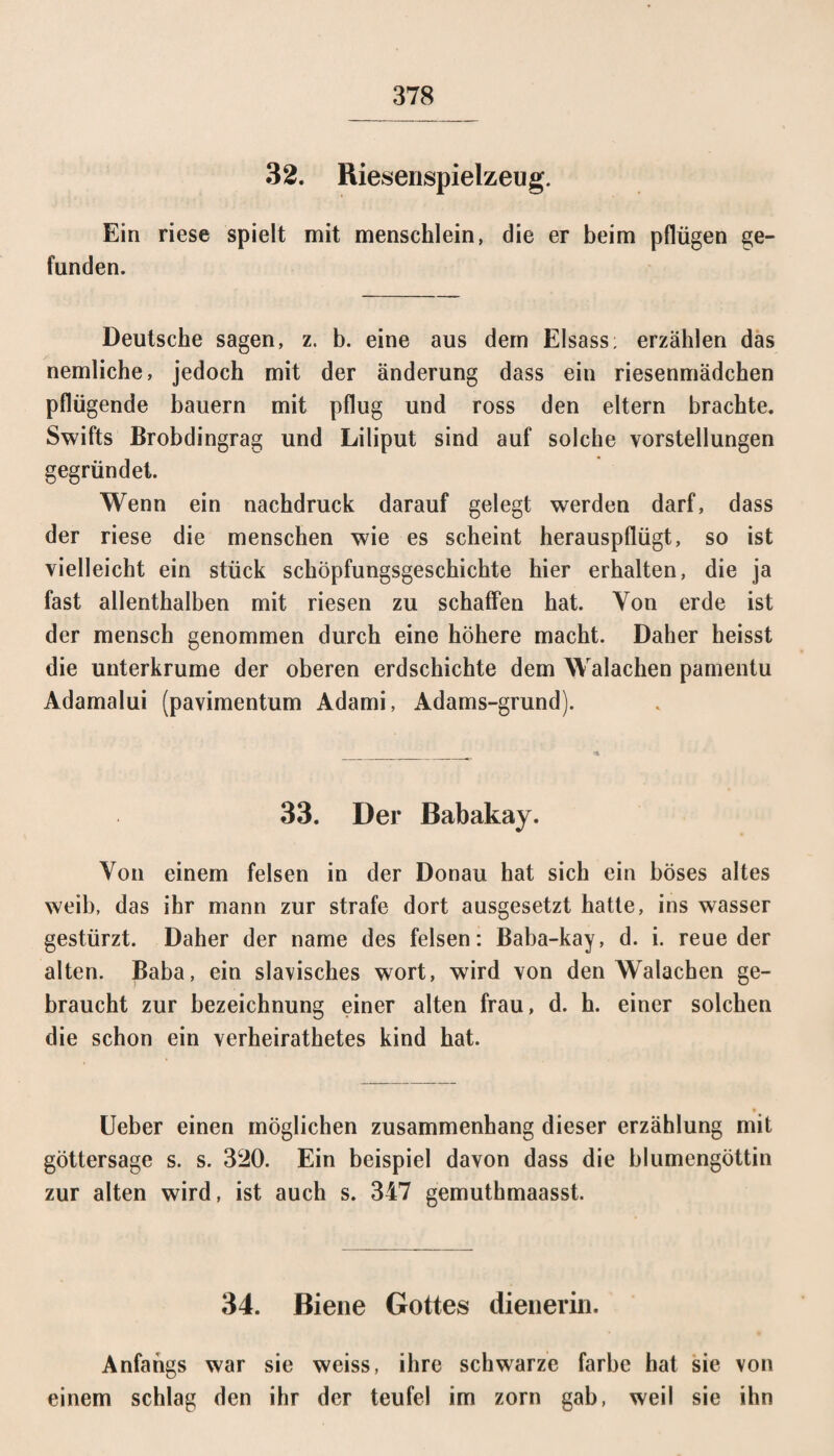 32. Riesenspielzeug. Ein riese spielt mit menschlein, die er beim pflügen ge¬ funden. Deutsche sagen, z. b. eine aus dem Eisass; erzählen das nemliche, jedoch mit der änderung dass ein riesenmädchen pflügende bauern mit pflüg und ross den eitern brachte. Swifts Brobdingrag und Liliput sind auf solche Vorstellungen gegründet. Wenn ein nachdruck darauf gelegt werden darf, dass der riese die menschen wie es scheint herauspflügt, so ist vielleicht ein stück Schöpfungsgeschichte hier erhalten, die ja fast allenthalben mit riesen zu schaffen hat. Von erde ist der mensch genommen durch eine höhere macht. Daher heisst die unterkrume der oberen erdschichte dem Walachen pamentu Adamalui (pavimentum Adami, Adams-grund). 33. Der Babakay. Von einem felsen in der Donau hat sich ein böses altes weil), das ihr mann zur strafe dort ausgesetzt hatte, ins wasser gestürzt. Daher der name des felsen: Baba-kay, d. i. reue der alten. Baba, ein slawisches wort, wird von den Walachen ge¬ braucht zur bezeichnung einer alten frau, d. h. einer solchen die schon ein verheirathetes kind hat. Ueber einen möglichen Zusammenhang dieser erzählung mit göttersage s. s. 320. Ein beispiel davon dass die blumengöttin zur alten wird, ist auch s. 347 gemuthmaasst. 34. Biene Gottes dienerin. Anfangs war sie weiss, ihre schwarze färbe hat sie von einem schlag den ihr der teufel im zorn gab, weil sie ihn