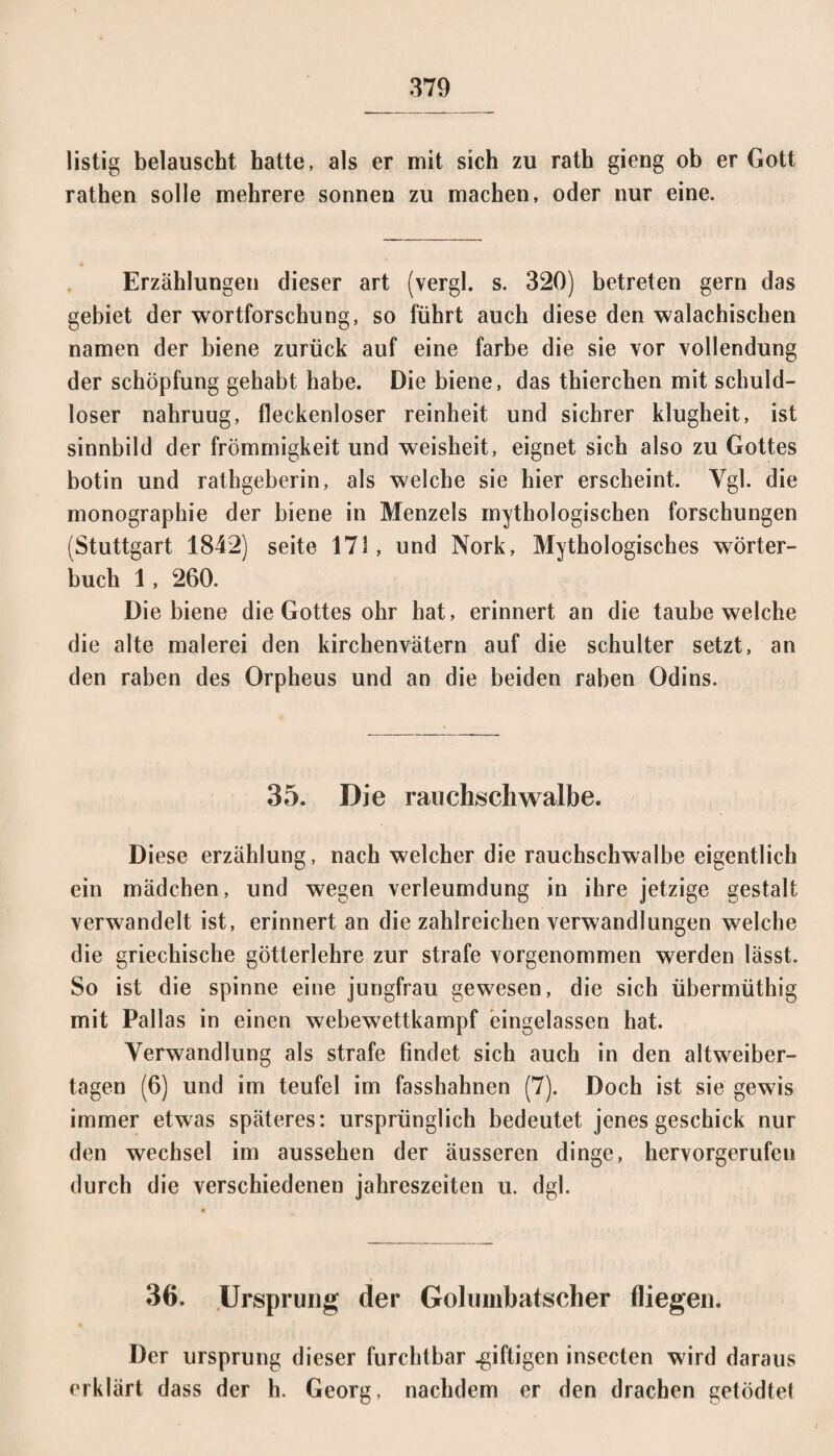 listig belauscht hatte, als er mit sich zu rath gieng ob er Gott rathen solle mehrere sonnen zu machen, oder nur eine. Erzählungen dieser art (vergl. s. 320) betreten gern das gebiet der Wortforschung, so führt auch diese den walachischen namen der biene zurück auf eine färbe die sie vor Vollendung der Schöpfung gehabt habe. Die biene, das thierchen mit schuld¬ loser nahruug, fleckenloser reinheit und sichrer klugheit, ist Sinnbild der frömmigkeit und Weisheit, eignet sich also zu Gottes botin und rathgeberin, als welche sie hier erscheint. Vgl. die monographie der biene in Menzels mythologischen forschungen (Stuttgart 1842) seite 171, und Nork, Mythologisches Wörter¬ buch 1, 260. Die biene die Gottes ohr hat, erinnert an die taube welche die alte malerei den kirchenvätern auf die Schulter setzt, an den raben des Orpheus und an die beiden raben Odins. 35. Die rauchschwalbe. Diese erzählung, nach welcher die rauchschwalbe eigentlich ein mädchen, und wegen Verleumdung in ihre jetzige gestalt verwandelt ist, erinnert an die zahlreichen Verwandlungen welche die griechische götterlehre zur strafe vorgenommen werden lässt. So ist die spinne eine jungfrau gewesen, die sich übermüthig mit Pallas in einen webewettkampf eingelassen hat. Verwandlung als strafe findet sich auch in den altweiber- tagen (6) und im teufel im fasshahnen (7). Doch ist sie gewis immer etwas späteres: ursprünglich bedeutet jenes geschick nur den Wechsel im aussehen der äusseren dinge, hervorgerufen durch die verschiedenen jahreszeiten u. dgl. 36. Ursprung der Golumbatscher fliegen. Der Ursprung dieser furchtbar .giftigen insecten wird daraus erklärt dass der h. Georg, nachdem er den drachen getödtet