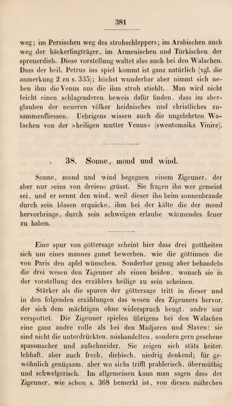 weg; im Persischen weg des strohschleppers; im Arabischen auch weg der häckerlingträger, im Armenischen und Türkischen der spreuerdieb. Diese Vorstellung waltet also auch bei den Walachen. Dass der heil. Petrus ins spiel kommt ist ganz natürlich (vgl. die anmerkung 2 zu s. 335); höchst wunderbar aber nimmt sich ne¬ ben ihm die Venus aus die ihm stroh stiehlt. Man wird nicht leicht einen schlagenderen beweis dafür finden, dass im aber- glauben der neueren Völker heidnisches und christliches Zu¬ sammenflüssen. Uebrigens wissen auch die ungelehrten Wa¬ lachen von der »heiligen mutter Venus« (swentomaika Vinire). . 38. Sonne, mond und wind. Sonne, mond und wind begegnen einem Zigeuner, der aber nur »eins von dreien« grösst. Sie fragen ihn wer gemeint sei, und er nennt den wind, weil dieser ihn beim sonnenbrande durch sein blasen erquicke, ihm bei der kälte die der mond hervorbringe, durch sein schweigen erlaube wärmendes feuer zu haben. Eine spur von göttersage scheint hier dass drei gottheiten sich um eines mannes gunst bewerben, wie die göttinnen die von Paris den apfel wünschen. Sonderbar genug aber behandeln die drei wesen den Zigeuner als einen heiden, wonach sie in der Vorstellung des erzählers heilige zu sein scheinen. Stärker als die spuren der göttersage tritt in dieser und in den folgenden erzählungen das wesen des Zigeuners hervor, der sich dem mächtigen ohne widerspruch beugt, andre nur verspottet. Die Zigeuner spielen übrigens bei den Walachen eine ganz andre rolle als bei den Madjaren und Slaven: sie sind nicht die unterdrückten, mishandelten, sondern gern gesehene spassmacher und aufschneider. Sie zeigen sich stäts heiter, lebhaft, aber auch frech, diebisch, niedrig denkend; für ge¬ wöhnlich genügsam, aber wo sichs trifft prahlerisch, übermüthig und schwelgerisch. Im allgemeinen kann man sagen dass der Zigeuner, wie schon s. 368 bemerkt ist, von diesen mährchen