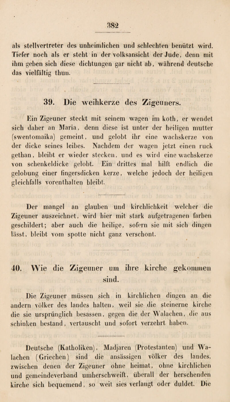 als Stellvertreter des unheimlichen und schlechten benützt wird. Tiefer noch als er steht in der volksansicht der Jude, denn mit ihm geben sich diese dichtungen gar nicht ab, während deutsche das vielfältig thun. 39. Die weihkerze des Zigeuners. Ein Zigeuner steckt mit seinem wagen im koth, er wendet sich daher an Maria, denn diese ist unter der heiligen mutter (swentomaika) gemeint, und gelobt ihr eine Wachskerze von der dicke seines leibes. Nachdem der wagen jetzt einen ruck gethan, bleibt er wieder stecken, und es wird eine Wachskerze von schenkeldicke gelobt. Ein drittes mal hilft endlich die gelobung einer fingersdicken kerze, welche jedoch der heiligen gleichfalls vorenthalten bleibt. Der mangel an glauben und kirchlichkeit welcher die Zigeuner auszeichnet, wird hier mit stark aufgetragenen färben geschildert; aber auch die heilige, sofern sie mit sich dingen lässt, bleibt vom spotte nicht ganz verschont. 40. Wie die Zigeuner um ihre kirche gekommen sind. Die Zigeuner müssen sich in kirchlichen dingen an die andern Völker des landes halten, weil sie die steinerne kirche die sie ursprünglich besassen, gegen die der Walachen, die aus Schinken bestand, vertauscht und sofort verzehrt haben. Deutsche (Katholiken), Madjaren (Protestanten) und Wa¬ lachen (Griechen) sind die ansässigen Völker des landes, zwischen denen der Zigeuner ohne heimat, ohne kirchlichen und gemeindeverband umherschweift, überall der berschenden kirche sich bequemend, so weit sies verlangt oder duldet. Die