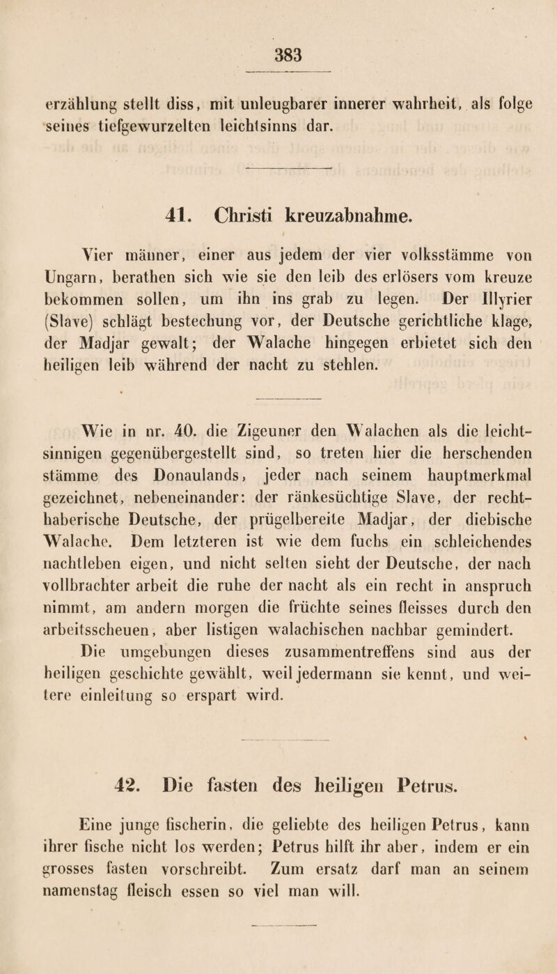 erzählung stellt diss, mit unleugbarer innerer Wahrheit, als folge seines tiefgewurzelten ieichtsinns dar. 41. Christi kreuzabnahme. i Vier männer, einer aus jedem der vier volksstämme von Ungarn, berathen sich wie sie den leib des erlösers vom kreuze bekommen sollen, um ihn ins grab zu legen. Der Illyrier (Slave) schlägt bestechung vor, der Deutsche gerichtliche klage, der Madjar gewalt; der Walache hingegen erbietet sich den heiligen leib während der nacht zu stehlen. Wie in nr. 40. die Zigeuner den Walachen als die leicht¬ sinnigen gegenübergestellt sind, so treten hier die herschenden Stämme des Donaulands, jeder nach seinem hauptmerkmal gezeichnet, nebeneinander: der ränkesüchtige Slave, der recht¬ haberische Deutsche, der prügelbereite Madjar, der diebische Walache. Dem letzteren ist wie dem fuchs ein schleichendes nachtleben eigen, und nicht selten sieht der Deutsche, der nach vollbrachter arbeit die ruhe der nacht als ein recht in anspruch nimmt, am andern morgen die früchte seines fleisses durch den arbeitsscheuen, aber listigen walachischen nachbar gemindert. Die Umgebungen dieses Zusammentreffens sind aus der heiligen geschichte gewählt, weil jedermann sie kennt, und wei¬ tere einleitung so erspart wird. 42. Die fasten des heiligen Petrus. Eine junge fischerin, die geliebte des heiligen Petrus, kann ihrer fische nicht los werden; Petrus hilft ihr aber, indem er ein grosses fasten vorschreibt. Zum ersatz darf man an seinem namenstag fleisch essen so viel man will.