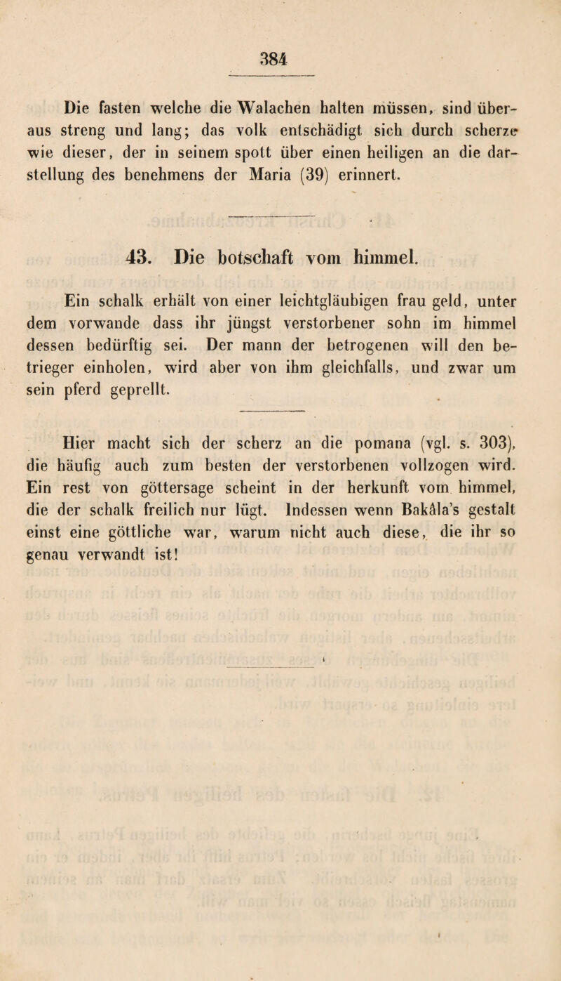 Die fasten welche die Walachen halten müssen, sind über¬ aus streng und lang; das volk entschädigt sich durch scherze wie dieser, der in seinem spott über einen heiligen an die dar- Stellung des benehmens der Maria (39) erinnert. 43. Die botschaft vom himmel. Ein schalk erhält von einer leichtgläubigen frau geld, unter dem vorwande dass ihr jüngst verstorbener sohn im himmel dessen bedürftig sei. Der mann der betrogenen will den be- trieger einholen, wird aber von ihm gleichfalls, und zwar um sein pferd geprellt. Hier macht sich der scherz an die pomana (vgl. s. 303), die häufig auch zum besten der verstorbenen vollzogen wird. Ein rest von göttersage scheint in der herkunft vom himmel, die der schalk freilich nur lügt. Indessen wenn Bakäla’s gestalt einst eine göttliche war, warum nicht auch diese, die ihr so genau verwandt ist! *