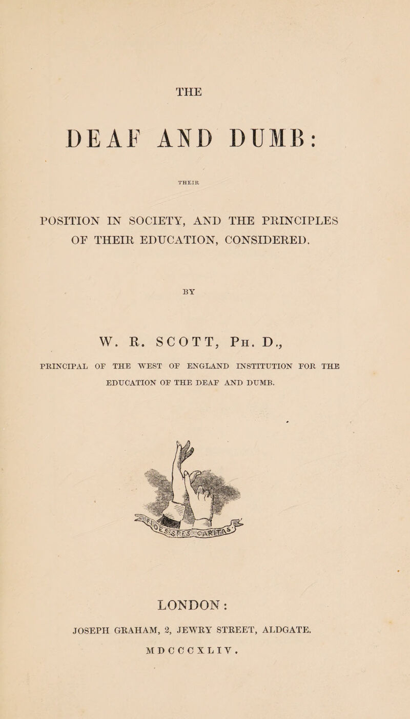 THE DEAF AND DUMB: THEIR POSITION IN SOCIETY, AND THE PRINCIPLES OF THEIR EDUCATION, CONSIDERED. BY W. R. SCOTT, Ph. D., PRINCIPAL OF THE WEST OF ENGLAND INSTITUTION FOR THE EDUCATION OF THE DEAF AND DUMB. LONDON: JOSEPH GRAHAM, 2, JEWRY STREET, ALDGATE. MDCCCXLIV.