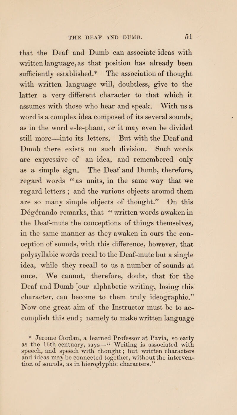 that the Deaf and Dumb can associate ideas with written language, as that position has already been sufficiently established.* The association of thought with written language will, doubtless, give to the latter a very different character to tliat which it assumes with those who hear and speak. With us a word is a complex idea composed of its several sounds, as in the word e-le-phant, or it may even be divided still more—into its letters. But with the Deaf and Dumb there exists no such division. Such words are expressive of an idea, and remembered only as a simple sign. The Deaf and Dumb, therefore, regard words “ as units, in the same way that we regard letters ; and the various objects around them are so many simple objects of thought.” On this Degerando remarks, that “ written words awaken in the Deaf-mute the conceptions of things themselves, in the same manner as they awaken in ours the con¬ ception of sounds, with this difference, however, that polysyllabic words reeal to the Deaf-mute but a single idea, while they recall to us a number of sounds at once. We cannot, therefore, doubt, that for the Deaf and Dumb our alphabetic writing, losing this character, can become to them truly ideographic.” Now one great aim of the Instructor must be to ac¬ complish this end ; namely to make written language * Jerome Cordan, a learned Professor at Pavia, so early as the 16th centuary, says—“ Writing is associated with speech, and speech with thought; but written characters and ideas ma)' be connected together, without the interven¬ tion of sounds, as in hieroglyphic characters.”