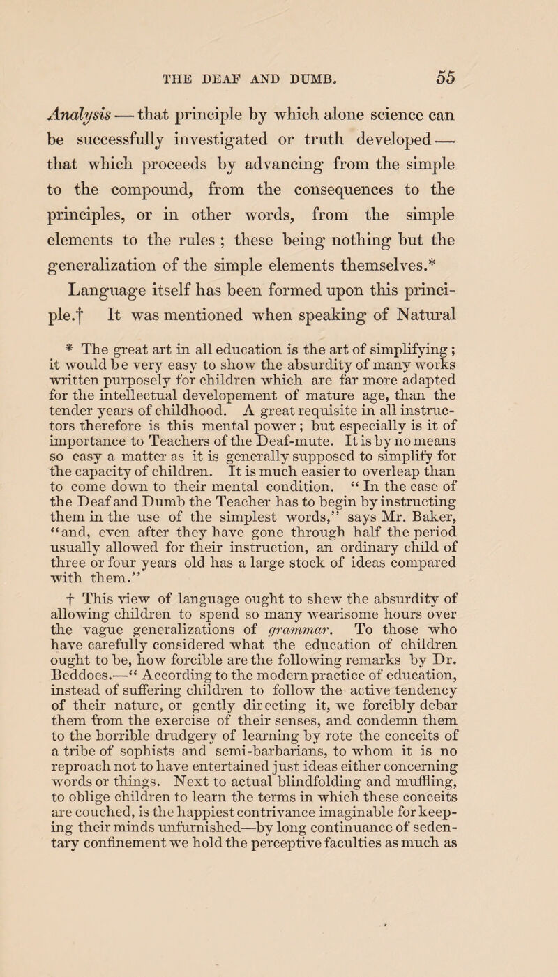 Analysis — that principle by which alone science can be successfully investigated or truth developed—• that which proceeds by advancing from the simple to the compound, from the consequences to the principles, or in other words, from the simple elements to the rules ; these being nothing but the generalization of the simple elements themselves.* Language itself has been formed upon this princi¬ ple.f It was mentioned when speaking of Natural * The great art in all education is the art of simplifying ; it would b e very easy to show the absurdity of many works written purposely for children which are far more adapted for the intellectual developement of mature age, than the tender years of childhood. A great requisite in all instruc¬ tors therefore is this mental power ; but especially is it of importance to Teachers of the Deaf-mute. It is by no means so easy a matter as it is generally supposed to simplify for the capacity of children. It is much easier to overleap than to come down to their mental condition. “ In the case of the Deaf and Dumb the Teacher has to begin by instructing them in the use of the simplest words,” says Mr. Baker, “and, even after they have gone through half the period usually allowed for their instruction, an ordinary child of three or four years old has a large stock of ideas compared with them.” f This view of language ought to shew the absurdity of allowing children to spend so many wearisome hours over the vague generalizations of grammar. To those who have carefully considered what the education of children ought to be, how forcible are the following remarks by Dr. Beddoes.—“ According to the modern practice of education, instead of suffering children to follow the active tendency of their nature, or gently directing it, we forcibly debar them from the exercise of their senses, and condemn them to the horrible drudgery of learning by rote the conceits of a tribe of sophists and semi-barbarians, to whom it is no reproach not to have entertained just ideas either concerning words or things. Next to actual blindfolding and muffling, to oblige children to learn the terms in which these conceits are couched, is the happiest contrivance imaginable for keep¬ ing their minds unfurnished—by long continuance of seden¬ tary confinement we hold the perceptive faculties as much as