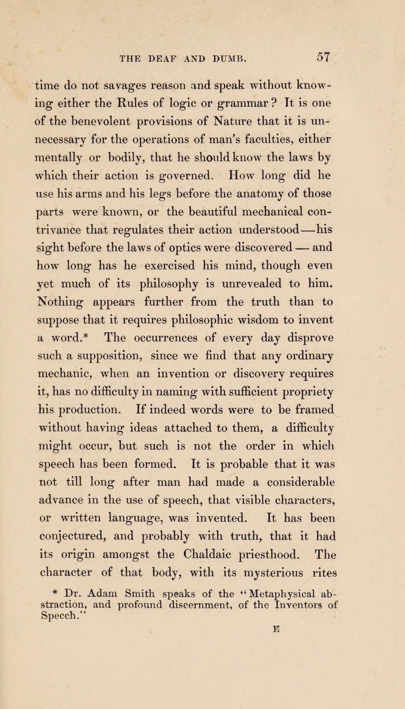 time do not savages reason and speak without know¬ ing either the Rules of logic or grammar ? It is one of the benevolent provisions of Nature that it is un¬ necessary for the operations of man’s faculties, either mentally or bodily, that he should know the laws by which their action is governed. How long did he use his arms and his legs before the anatomy of those parts were known, or the beautiful mechanical con¬ trivance that regulates their action understood—his sight before the laws of optics were discovered — and how long has he exercised his mind, though even yet much of its philosophy is unrevealed to him. Nothing appears further from the truth than to suppose that it requires philosophic wisdom to invent a word.* The occurrences of every day disprove such a supposition, since we find that any ordinary mechanic, when an invention or discovery requires it, has no difficulty in naming with sufficient propriety his production. If indeed words were to be framed without having ideas attached to them, a difficulty might occur, but such is not the order in which speech has been formed. It is probable that it was not till long after man had made a considerable advance in the use of speech, that visible characters, or written language, was invented. It has been conjectured, and probably with truth, that it had its origin amongst the Chaldaic priesthood. The character of that body, with its mysterious rites * Dr. Adam Smith speaks of the “Metaphysical ab¬ straction, and profound discernment, of the Inventors of Speech.” E