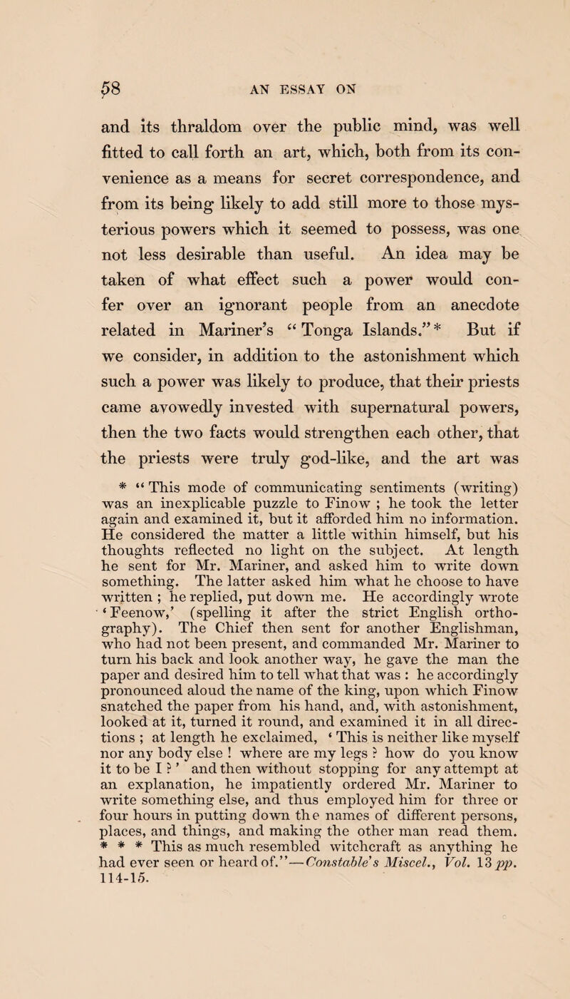 and its thraldom over the public mind, was well fitted to call forth an art, which, both from its con¬ venience as a means for secret correspondence, and from its being1 likely to add still more to those mys¬ terious powers which it seemed to possess, was one not less desirable than useful. An idea may be taken of what effect such a power would con¬ fer over an ignorant people from an anecdote related in Mariner’s “ Tonga Islands.” * But if we consider, in addition to the astonishment which such a power was likely to produce, that their priests came avowedly invested with supernatural powers, then the two facts would strengthen each other, that the priests were truly god-like, and the art was * “ This mode of communicating sentiments (writing) was an inexplicable puzzle to Finow ; he took the letter again and examined it, but it afforded him no information. He considered the matter a little within himself, but his thoughts reflected no light on the subject. At length he sent for Mr. Mariner, and asked him to write down something. The latter asked him what he choose to have written ; he replied, put down me. He accordingly wrote ‘Feenow,’ (spelling it after the strict English ortho¬ graphy). The Chief then sent for another Englishman, who had not been present, and commanded Mr. Mariner to turn his back and look another way, he gave the man the paper and desired him to tell what that was : he accordingly pronounced aloud the name of the king, upon which Finow snatched the paper from his hand, and, with astonishment, looked at it, turned it round, and examined it in all direc¬ tions ; at length he exclaimed, ‘ This is neither like myself nor any body else ! where are my legs ? how do you know it to be I ? ’ and then without stopping for any attempt at an explanation, he impatiently ordered Mr. Mariner to write something else, and thus employed him for three or four hours in putting down the names of different persons, places, and things, and making the other man read them. * * * This as much resembled witchcraft as anything he had ever seen or heard of.”—Constable s Miscel., Vol. 13 pp. 114-1,5.