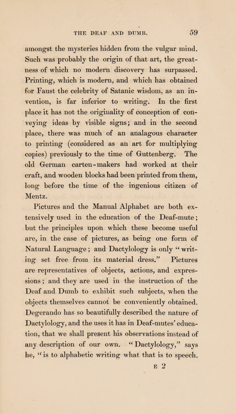 amongst the mysteries hidden from the vulgar mind. Such was probably the origin of that art, the great¬ ness of which no modern discovery has surpassed. Printing, which is modern, and which has obtained for Faust the celebrity of Satanic wisdom, as an in¬ vention, is far inferior to writing. In the first place it has not the originality of conception of con¬ veying ideas by visible signs; and in the second place, there was much of an analagous character to printing (considered as an art for multiplying copies) previously to the time of Guttenberg. The old German carten - makers had worked at their craft, and wooden blocks had been printed from them, long before the time of the ingenious citizen of Mentz. Pictures and the Manual Alphabet are both ex¬ tensively used in the education of the Deaf-mute; but the principles upon which these become useful are, in the case of pictures, as being one form of Natural Language; and Dactylology is only u writ¬ ing set free from its material dress,” Pictures are representatives of objects, actions, and expres¬ sions ; and they are used in the instruction of the Deaf and Dumb to exhibit such subjects, when the objects themselves cannot be conveniently obtained. Degerando has so beautifully described the nature of Dactylology, and the uses it has in Deaf-mutes’ educa¬ tion, that we shall present his observations instead of any description of our own. “ Dactylology,” says he, u is to alphabetic writing what that is to speech. E 2