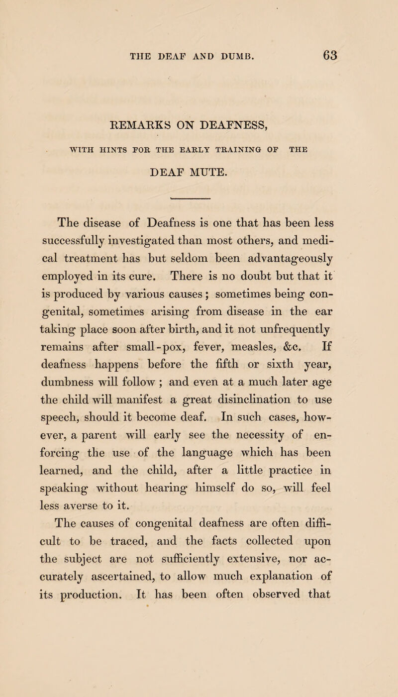 REMARKS ON DEARNESS, WITH HINTS FOR THE EARLY TRAINING OF THE DEAF MUTE. The disease of Deafness is one that has been less successfully investigated than most others, and medi¬ cal treatment has but seldom been advantageously employed in its cure. There is no doubt but that it is produced by various causes ; sometimes being con¬ genital, sometimes arising from disease in the ear taking place soon after birth, and it not unfrequently remains after small-pox, fever, measles, &c. If deafness happens before the fifth or sixth year, dumbness will follow ; and even at a much later age the child will manifest a great disinclination to use speech, should it become deaf. In such cases, how¬ ever, a parent will early see the necessity of en¬ forcing the use of the language which has been learned, and the child, after a little practice in speaking without hearing himself do so, will feel less averse to it. The causes of congenital deafness are often diffi¬ cult to he traced, and the facts collected upon the subject are not sufficiently extensive, nor ac¬ curately ascertained, to allow much explanation of its production. It has been often observed that