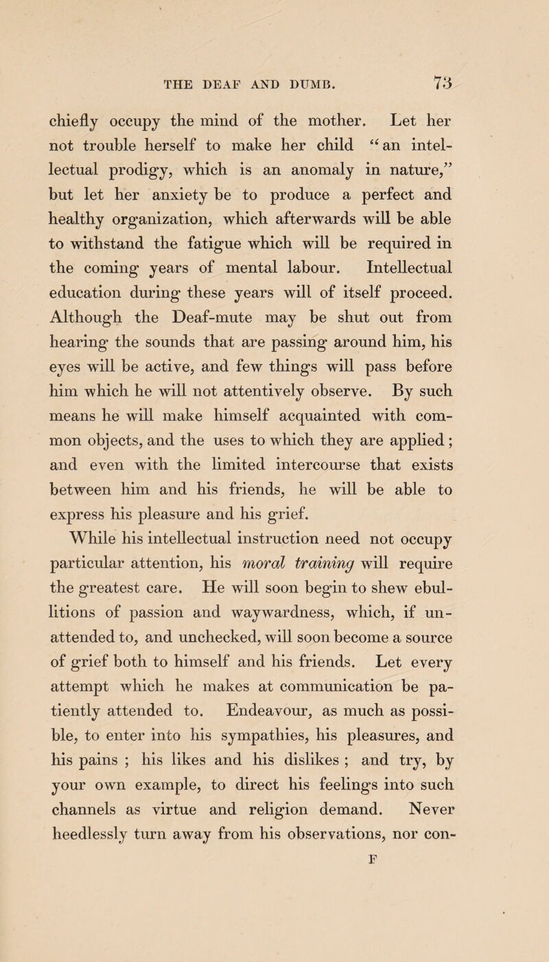 chiefly occupy the mind of the mother. Let her not trouble herself to make her child “an intel¬ lectual prodigy, which is an anomaly in nature/’ but let her anxiety be to produce a perfect and healthy organization, which afterwards will be able to withstand the fatigue which will be required in the coming years of mental labour. Intellectual education during these years will of itself proceed. Although the Deaf-mute may be shut out from hearing the sounds that are passing around him, his eyes will be active, and few things will pass before him which he will not attentively observe. By such means he will make himself acquainted with com¬ mon objects, and the uses to which they are applied ; and even with the limited intercourse that exists between him and his friends, he will be able to express his pleasure and his grief. While his intellectual instruction need not occupy particular attention, his moral training will require the greatest care. He will soon begin to shew ebul¬ litions of passion and waywardness, which, if un¬ attended to, and unchecked, will soon become a source of grief both to himself and his friends. Let every attempt which he makes at communication be pa¬ tiently attended to. Endeavour, as much as possi¬ ble, to enter into his sympathies, his pleasures, and his pains ; his likes and his dislikes ; and try, by your own example, to direct his feelings into such channels as virtue and religion demand. Never heedlessly turn away from his observations, nor con- F