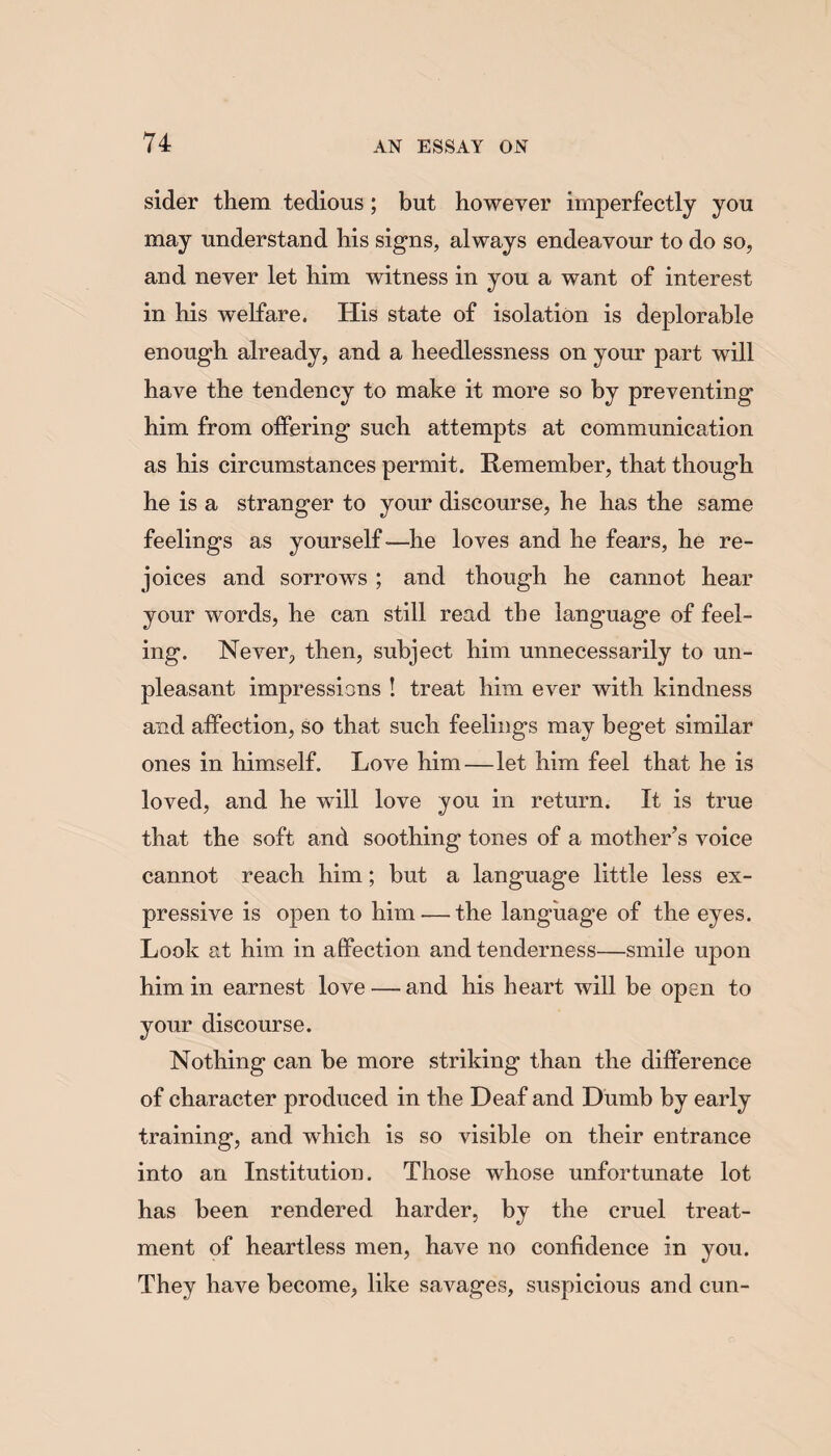 sider them tedious ; but however imperfectly you may understand his signs, always endeavour to do so, and never let him witness in you a want of interest in his welfare. His state of isolation is deplorable enough already, and a heedlessness on your part will have the tendency to make it more so by preventing him from offering such attempts at communication as his circumstances permit. Remember, that though he is a stranger to your discourse, he has the same feelings as yourself-—he loves and he fears, he re¬ joices and sorrows ; and though he cannot hear your words, he can still read the language of feel¬ ing. Never, then, subject him unnecessarily to un¬ pleasant impressions ! treat him ever with kindness and affection, so that such feelings may beget similar ones in himself. Love him—let him feel that he is loved, and he will love you in return. It is true that the soft and soothing tones of a mother’s voice cannot reach him; but a language little less ex¬ pressive is open to him-—the language of the eyes. Look at him in affection and tenderness—smile upon him in earnest love — and his heart will be open to your discourse. Nothing can be more striking than the difference of character produced in the Deaf and Dumb by early training, and which is so visible on their entrance into an Institution. Those whose unfortunate lot has been rendered harder, by the cruel treat¬ ment of heartless men, have no confidence in you. They have become, like savages, suspicious and cun-
