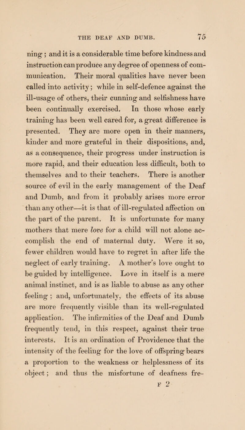 ning ; and it is a considerable time before kindness and instruction can produce any degree of openness of com¬ munication. Their moral qualities have never been called into activity; while in self-defence against the ill-usage of others, their cunning and selfishness have been continually exercised. In those whose early training has been well cared for, a great difference is presented. They are more open in their manners, kinder and more grateful in their dispositions, and, as a consequence, their progress under instruction is more rapid, and their education less difficult, both to themselves and to their teachers. There is another source of evil in the early management of the Deaf and Dumb, and from it probably arises more error than any other—it is that of ill-regulated affection on the part of the parent. It is unfortunate for many mothers that mere love for a child will not alone ac¬ complish the end of maternal duty. Were it so, fewer children would have to regret in after life the neglect of early training. A mother’s love ought to be guided by intelligence. Love in itself is a mere animal instinct, and is as liable to abuse as any other feeling ; and, unfortunately, the effects of its abuse are more frequently visible than its well-regulated application. The infirmities of the Deaf and Dumb frequently tend, in this respect, against their true interests. It is an ordination of Providence that the intensity of the feeling for the love of offspring bears a proportion to the weakness or helplessness of its object; and thus the misfortune of deafness fre- F 2