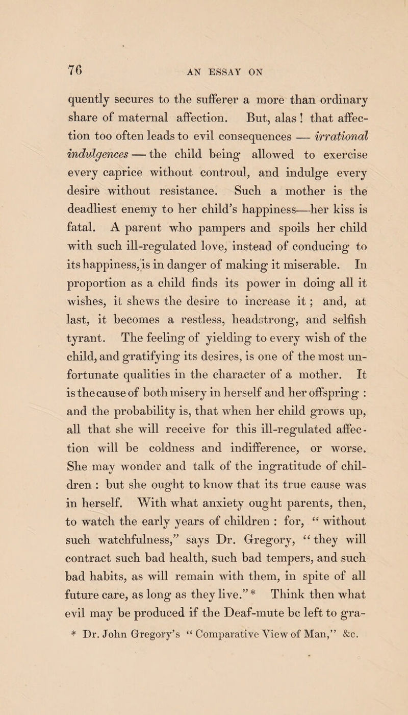 quently secures to the sufferer a more than ordinary share of maternal affection. But, alas ! that affec¬ tion too often leads to evil consequences — irrational indulgences — the child being1 allowed to exercise every caprice without controul, and indulge every desire without resistance. Such a mother is the deadliest enemy to her child’s happiness—her kiss is fatal. A parent who pampers and spoils her child with such ill-regulated love, instead of conducing to its happiness, is in danger of making it miserable. In proportion as a child finds its power in doing all it wishes, it shews the desire to increase it; and, at last, it becomes a restless, headstrong, and selfish tyrant. The feeling of yielding to every wish of the child, and gratifying its desires, is one of the most un¬ fortunate qualities in the character of a mother. It is the cause of both misery in herself and her offspring : and the probability is, that when her child grows up, all that she will receive for this ill-regulated affec¬ tion will be coldness and indifference, or worse. She may wonder and talk of the ingratitude of chil¬ dren : but she ought to know that its true cause was in herself. With what anxiety ought parents, then, to watch the early years of children : for, “ without such watchfulness,” says Dr. Gregory, “ they will contract such bad health, such bad tempers, and such bad habits, as will remain with them, in spite of all future care, as long as they live.” * Think then what evil may be produced if the Deaf-mute be left to gra- * Dr. John Gregory’s “ Comparative View of Man,” &c.