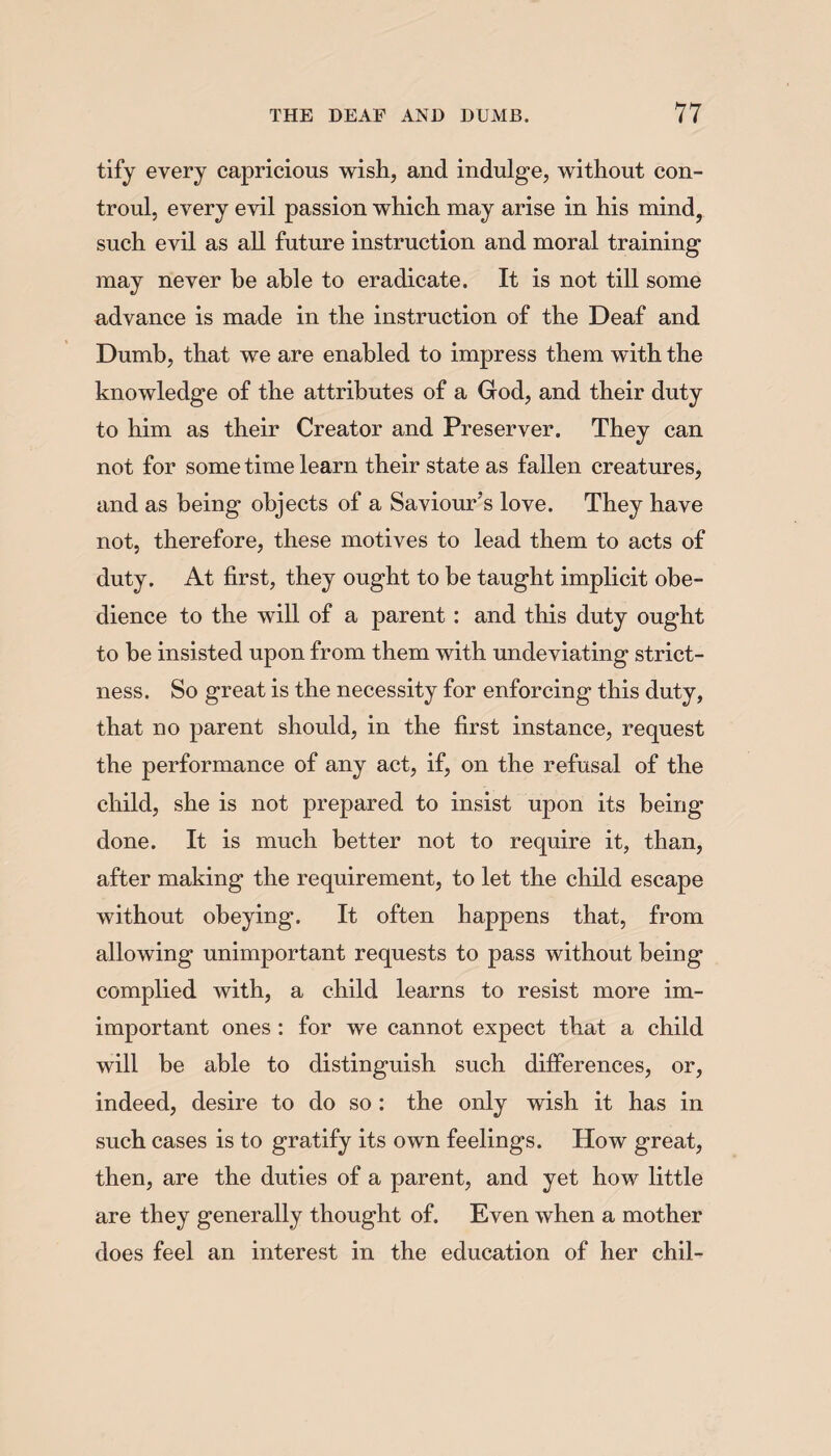 tify every capricious wish, and indulge, without con- troul, every evil passion which may arise in his mind, such evil as all future instruction and moral training may never he able to eradicate. It is not till some advance is made in the instruction of the Deaf and Dumb, that we are enabled to impress them with the knowledge of the attributes of a God, and their duty to him as their Creator and Preserver. They can not for some time learn their state as fallen creatures, and as being objects of a Saviour’s love. They have not, therefore, these motives to lead them to acts of duty. At first, they ought to be taught implicit obe¬ dience to the will of a parent: and this duty ought to he insisted upon from them with undeviating strict¬ ness. So great is the necessity for enforcing this duty, that no parent should, in the first instance, request the performance of any act, if, on the refusal of the child, she is not prepared to insist upon its being done. It is much better not to require it, than, after making the requirement, to let the child escape without obeying. It often happens that, from allowing unimportant requests to pass without being complied with, a child learns to resist more un¬ important ones : for we cannot expect that a child will be able to distinguish such differences, or, indeed, desire to do so: the only wish it has in such cases is to gratify its own feelings. How great, then, are the duties of a parent, and yet how little are they generally thought of. Even when a mother does feel an interest in the education of her chil-