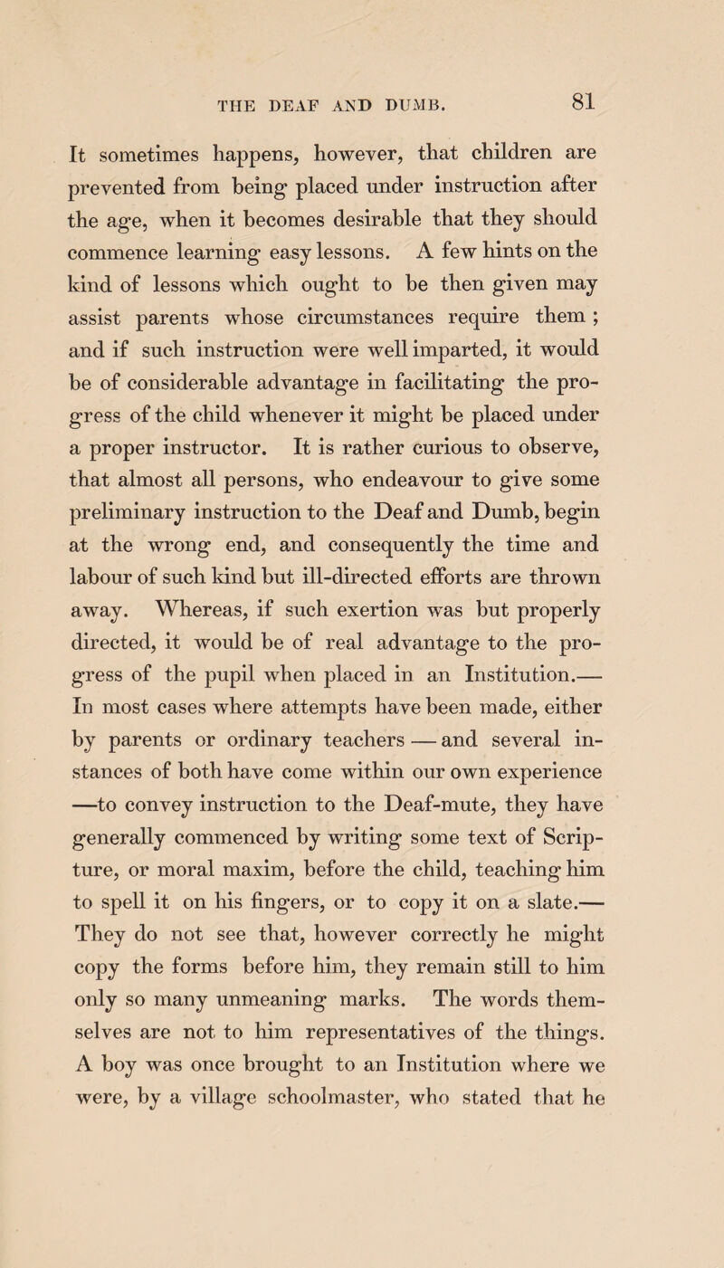 It sometimes happens, however, that children are prevented from being placed under instruction after the age, when it becomes desirable that they should commence learning easy lessons. A few hints on the kind of lessons which ought to be then given may assist parents whose circumstances require them ; and if such instruction were well imparted, it would be of considerable advantage in facilitating the pro¬ gress of the child whenever it might be placed under a proper instructor. It is rather curious to observe, that almost all persons, who endeavour to give some preliminary instruction to the Deaf and Dumb, begin at the wrong end, and consequently the time and labour of such kind but ill-directed efforts are thrown away. Whereas, if such exertion was but properly directed, it would be of real advantage to the pro¬ gress of the pupil when placed in an Institution.— In most cases where attempts have been made, either by parents or ordinary teachers — and several in¬ stances of both have come within our own experience —to convey instruction to the Deaf-mute, they have generally commenced by writing some text of Scrip¬ ture, or moral maxim, before the child, teaching him to spell it on his fingers, or to copy it on a slate.— They do not see that, however correctly he might copy the forms before him, they remain still to him only so many unmeaning marks. The words them¬ selves are not to him representatives of the things. A boy was once brought to an Institution where we were, by a village schoolmaster, who stated that he