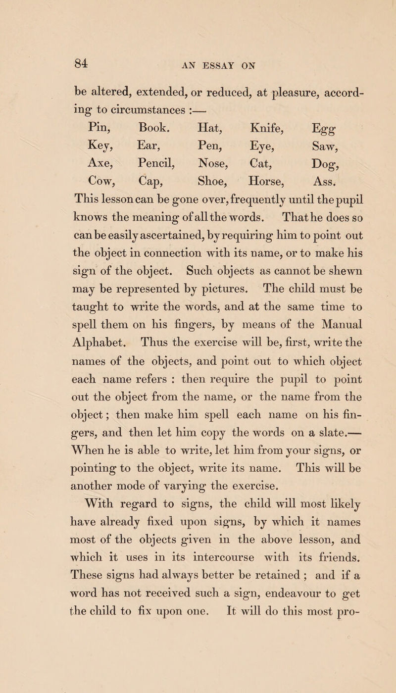 be altered, extended, or reduced, at pleasure, accord¬ ing- to circumstances :— Pin, Book. Hat, Knife, Egg Key, Ear, Pen, %e, Saw, Axe, Pencil, Nose, Cat, Dog, Cow, Cap, Shoe, Horse, Ass. This lesson can be gone over, frequently until the pupil knows the meaning of all the words. That he does so can be easily ascertained, by requiring him to point out the object in connection with its name, or to make his sign of the object. Such objects as cannot be shewn may be represented by pictures. The child must be taught to write the words, and at the same time to spell them on his fingers, by means of the Manual Alphabet. Thus the exercise will be, first, write the names of the objects, and point out to which object each name refers : then require the pupil to point out the object from the name, or the name from the object; then make him spell each name on his fin¬ gers, and then let him copy the words on a slate.— When he is able to write, let him from your signs, or pointing to the object, write its name. This will be another mode of varying the exercise. With regard to signs, the child will most likely have already fixed upon signs, by which it names most of the objects given in the above lesson, and which it uses in its intercourse with its friends. These signs had always better be retained ; and if a word has not received such a sign, endeavour to get the child to fix upon one. It will do this most pro-