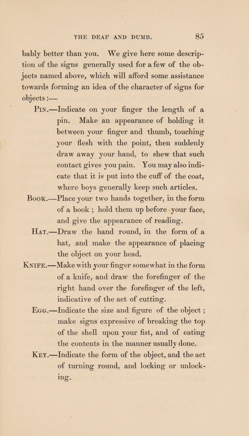 bably better than you. We give here some descrip¬ tion of the signs generally used for a few of the ob¬ jects named above, which will afford some assistance towards forming an idea of the character of signs for objects:— Pin.—Indicate on your finger the length of a pin. Make an appearance of holding it between your finger and thumb, touching your flesh with the point, then suddenly draw away your hand, to shew that such contact gives you pain. You may also indi¬ cate that it is put into the cuff of the coat, where boys generally keep such articles. Book.—Place your two hands together, in the form of a book ; hold them up before your face, and give the appearance of reading. Hat.—Draw the hand round, in the form of a hat, and make the appearance of placing the object on your head. Knife.—Make with your finger somewhat in the form of a knife, and draw the forefinger of the right hand over the forefinger of the left, indicative of the act of cutting. Egg.—Indicate the size and figure of the object; make signs expressive of breaking the top of the shell upon your fist, and of eating the contents in the manner usually done. Key.—Indicate the form of the object, and the act of turning round, and locking or unlock¬ ing.