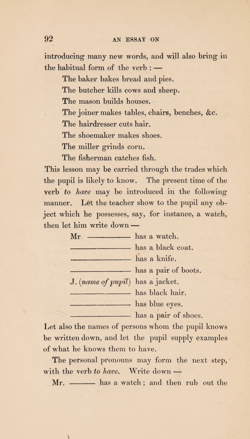 introducing many new words, and will also bring in the habitual form of the verb : — The baker bakes bread and pies. The butcher kills cows and sheep. The mason builds houses. The joiner makes tables, chairs, benches, &c, The hairdresser cuts hair. The shoemaker makes shoes. The miller grinds corn. The fisherman catches fish. This lesson may be carried through the trades which the pupil is likely to know. The present time of the verb to have may be introduced in the following manner. Let the teacher show to the pupil any ob¬ ject which he possesses, say, for instance, a watch, then let him write down — Mr - has a watch. -has a black coat. -has a knife. -has a pair of boots. J. (name of pupil) has a jacket. -has black hair. -- has blue eyes. -has a pair of shoes. Let also the names of persons whom the pupil knows be written down, and let the pupil supply examples of what he knows them to have. The personal pronouns may form the next step, with the verb to have. Write down — Mr. - has a watch; and then rub out the