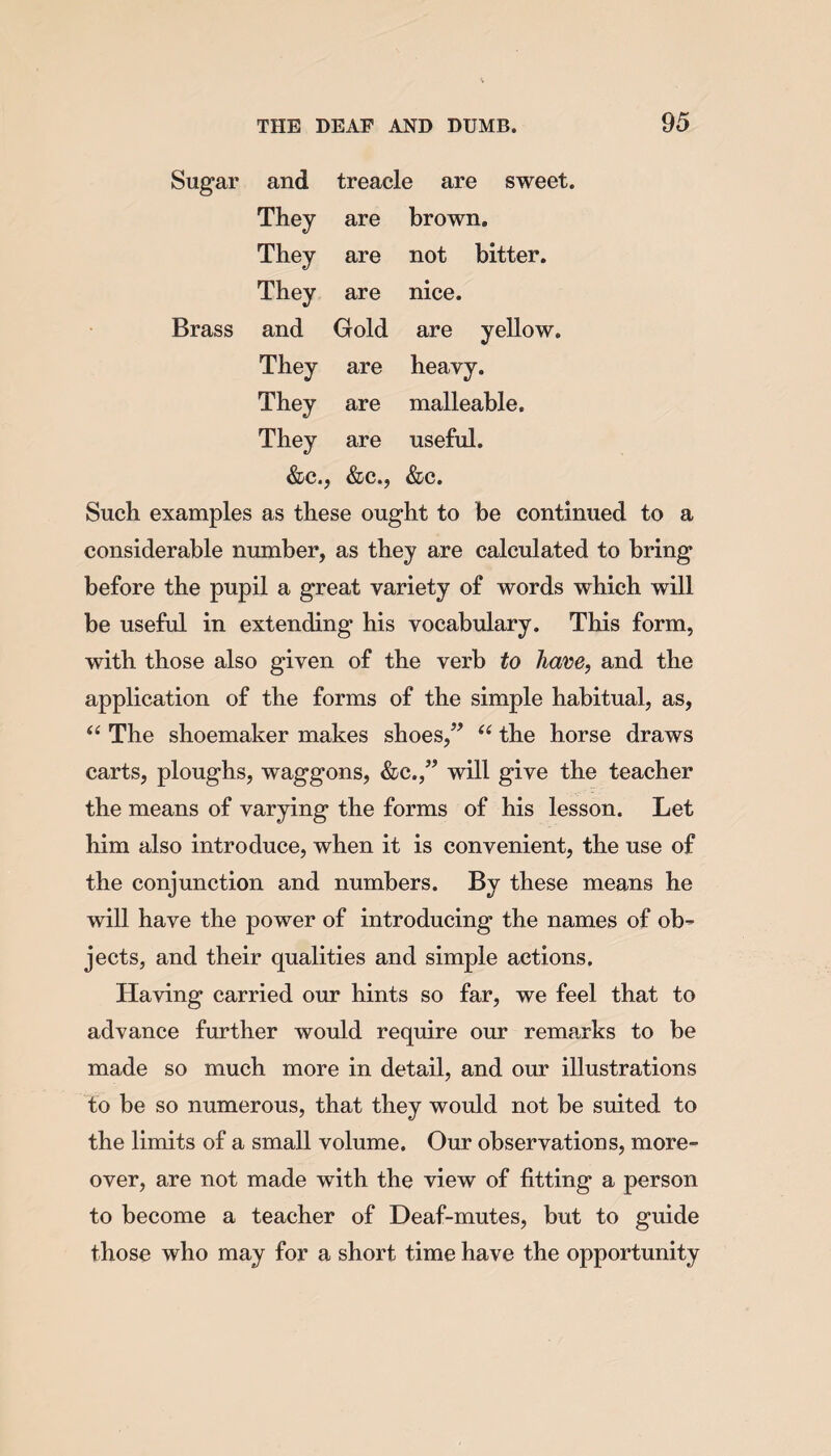 Sugar and treacle are sweet. They are brown. They are not bitter. They are nice. Brass and Gold are yellow. They are heavy. They are malleable. They are useful. &c., &c., &c. Such examples as these ought to be continued to a considerable number, as they are calculated to bring before the pupil a great variety of words which will be useful in extending his vocabulary. This form, with those also given of the verb to have, and the application of the forms of the simple habitual, as, “ The shoemaker makes shoes,” u the horse draws carts, ploughs, waggons, &c.,” will give the teacher the means of varying the forms of his lesson. Let him also introduce, when it is convenient, the use of the conjunction and numbers. By these means he will have the power of introducing the names of ob¬ jects, and their qualities and simple actions. Having carried our hints so far, we feel that to advance further would require our remarks to be made so much more in detail, and our illustrations to be so numerous, that they would not be suited to the limits of a small volume. Our observations, more¬ over, are not made with the view of fitting a person to become a teacher of Deaf-mutes, but to guide those who may for a short time have the opportunity