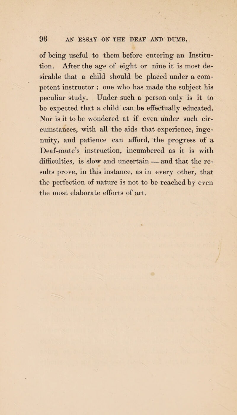 of being useful to them before entering an Institu¬ tion. After the age of eight or nine it is most de¬ sirable that a child should be placed under a com¬ petent instructor ; one who has made the subject his peculiar study. Under such a person only is it to be expected that a child can be effectually educated. Nor is it to be wondered at if even under such cir¬ cumstances, with all the aids that experience, inge¬ nuity, and patience can afford, the progress of a Deaf-mute’s instruction, incumbered as it is with difficulties, is slow and uncertain and that the re¬ sults prove, in this instance, as in every other, that the perfection of nature is not to be reached by even the most elaborate efforts of art.