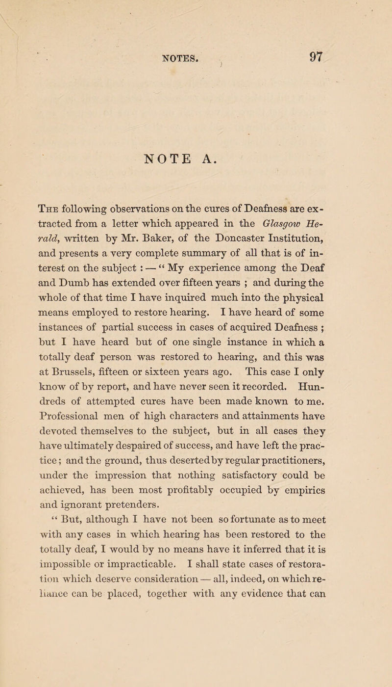 NOTE A. The following observations on the cures of Deafness are ex¬ tracted from a letter which appeared in the Glasgow He¬ rald, written by Mr. Baker, of the Doncaster Institution, and presents a very complete summary of all that is of in¬ terest on the subject : — “ My experience among the Deaf and Dumb has extended over fifteen years ; and during the whole of that time I have inquired much into the physical means employed to restore hearing. I have heard of some instances of partial success in cases of acquired Deafness ; but I have heard but of one single instance in which a totally deaf person was restored to hearing, and this was at Brussels, fifteen or sixteen years ago. This case I only know of by report, and have never seen it recorded. Hun¬ dreds of attempted cures have been made known to me. Professional men of high characters and attainments have devoted themselves to the subject, but in all cases they have ultimately despaired of success, and have left the prac¬ tice; and the ground, thus desertedby regular practitioners, under the impression that nothing satisfactory could be achieved, has been most profitably occupied by empirics and ignorant pretenders. “ But, although I have not been so fortunate as to meet with any cases in which hearing has been restored to the totally deaf, I would by no means have it inferred that it is impossible or impracticable. I shall state cases of restora¬ tion which deserve consideration — all, indeed, on which re¬ liance can be placed, together with any evidence that can