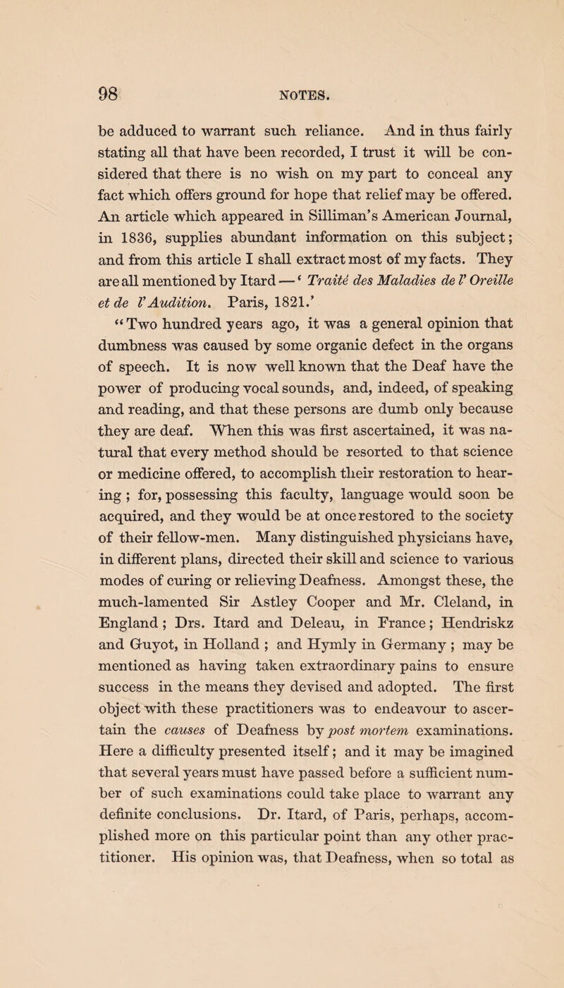 be adduced to warrant such reliance. And in thus fairly stating all that have been recorded, I trust it will be con¬ sidered that there is no wish on my part to conceal any fact which offers ground for hope that relief may be offered. An article which appeared in Silliman’s American Journal, in 1836, supplies abundant information on this subject; and from this article I shall extract most of my facts. They are all mentioned by Itard — ‘ Traite des Maladies de V Oreille et de V Audition. Paris, 1821.’ “Two hundred years ago, it was a general opinion that dumbness was caused by some organic defect in the organs of speech. It is now well known that the Deaf have the power of producing vocal sounds, and, indeed, of speaking and reading, and that these persons are dumb only because they are deaf. When this was first ascertained, it was na¬ tural that every method should be resorted to that science or medicine offered, to accomplish their restoration to hear¬ ing ; for, possessing this faculty, language would soon be acquired, and they would be at once restored to the society of their fellow-men. Many distinguished physicians have, in different plans, directed their skill and science to various modes of curing or relieving Deafness. Amongst these, the much-lamented Sir Astley Cooper and Mr. Cleland, in England ; Drs. Itard and Deleau, in France; Hendriskz and Guyot, in Holland ; and Hymly in Germany ; may be mentioned as having taken extraordinary pains to ensure success in the means they devised and adopted. The first object with these practitioners was to endeavour to ascer¬ tain the causes of Deafness by post mortem examinations. Here a difficulty presented itself; and it may be imagined that several years must have passed before a sufficient num¬ ber of such examinations could take place to warrant any definite conclusions. Dr. Itard, of Paris, perhaps, accom¬ plished more on this particular point than any other prac¬ titioner. His opinion was, that Deafness, when so total as