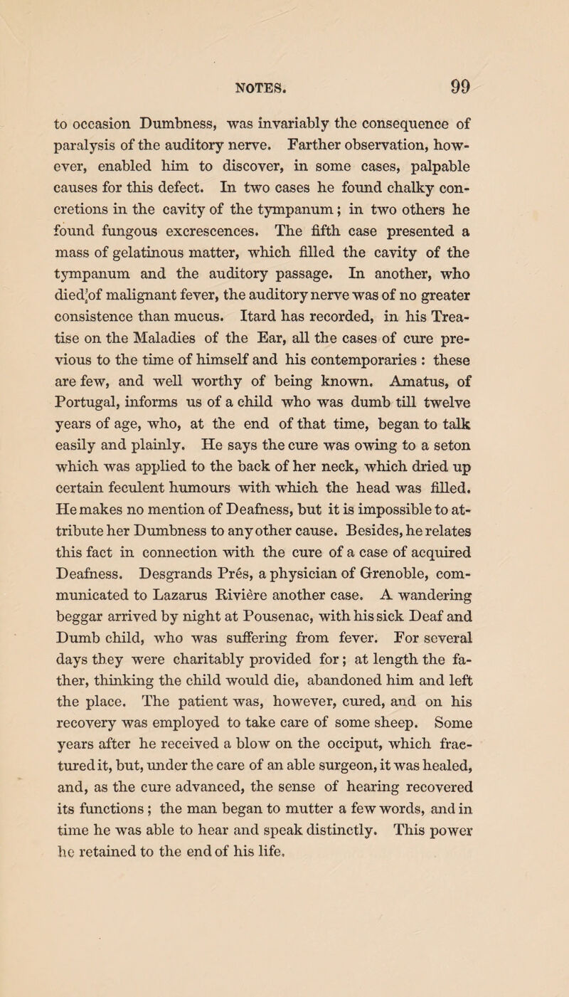 to occasion Dumbness, was invariably the consequence of paralysis of the auditory nerve. Farther observation, how¬ ever, enabled him to discover, in some cases, palpable causes for this defect. In two cases he found chalky con¬ cretions in the cavity of the tympanum; in two others he found fungous excrescences. The fifth case presented a mass of gelatinous matter, which filled the cavity of the tympanum and the auditory passage. In another, who died'of malignant fever, the auditory nerve was of no greater consistence than mucus. Itard has recorded, in his Trea¬ tise on the Maladies of the Ear, all the cases of cure pre¬ vious to the time of himself and his contemporaries : these are few, and well worthy of being known. Amatus, of Portugal, informs us of a child who was dumb till twelve years of age, who, at the end of that time, began to talk easily and plainly. He says the cure was owing to a seton which was applied to the back of her neck, which dried up certain feculent humours with which the head was filled. He makes no mention of Deafness, but it is impossible to at¬ tribute her Dumbness to any other cause. Besides, he relates this fact in connection with the cure of a case of acquired Deafness. Desgrands Pr6s, a physician of Grenoble, com¬ municated to Lazarus Itiviere another case. A wandering beggar arrived by night at Pousenac, with his sick Deaf and Dumb child, who was suffering from fever. For several days they were charitably provided for; at length the fa¬ ther, thinking the child would die, abandoned him and left the place. The patient was, however, cured, and on his recovery was employed to take care of some sheep. Some years after he received a blow on the occiput, which frac¬ tured it, but, under the care of an able surgeon, it was healed, and, as the cure advanced, the sense of hearing recovered its functions; the man began to mutter a few words, and in time he was able to hear and speak distinctly. This power he retained to the end of his life.