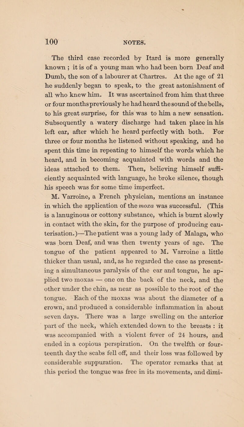 The third case recorded by Itard is more generally known ; it is of a young man who had been born Deaf and Dumb, the son of a labourer at Chartres. At the age of 21 he suddenly began to speak, to the great astonishment of all who knew him. It was ascertained from him that three or four months previously he had heard the sound of the bells, to his great surprise, for this was to him a new sensation. Subsequently a watery discharge had taken place in his left ear, after which he heard perfectly with both. For three or four months he listened without speaking, and he spent this time in repeating to himself the words which he heard, and in becoming acquainted with words and the ideas attached to them. Then, believing himself suffi¬ ciently acquainted with language, he broke silence, though his speech was for some time imperfect. M. Yarroine, a French physician, mentions an instance in which the application of the moxa was successful. (This is a lanuginous or cottony substance, which is burnt slowly in contact with the skin, for the purpose of producing cau¬ terisation.)—The patient was a young lady of Malaga, who was born Deaf, and was then twenty years of age. The tongue of the patient appeared to M. Yarroine a little thicker than usual, and, as he regarded the case as present¬ ing a simultaneous paralysis of the ear and tongue, he ap¬ plied two moxas — one on the back of the neck, and the other under the chin, as near as possible to the root of the tongue. Each of the moxas was about the diameter of a crown, and produced a considerable inflammation in about seven days. There was a large swelling on the anterior part of the neck, which extended down to the breasts : it was accompanied with a violent fever of 24 hours, and ended in a copious perspiration. On the twelfth or four¬ teenth day the scabs fell off, and their loss was followed by considerable suppuration. The operator remarks that at this period the tongue was free in its movements, and dimi-