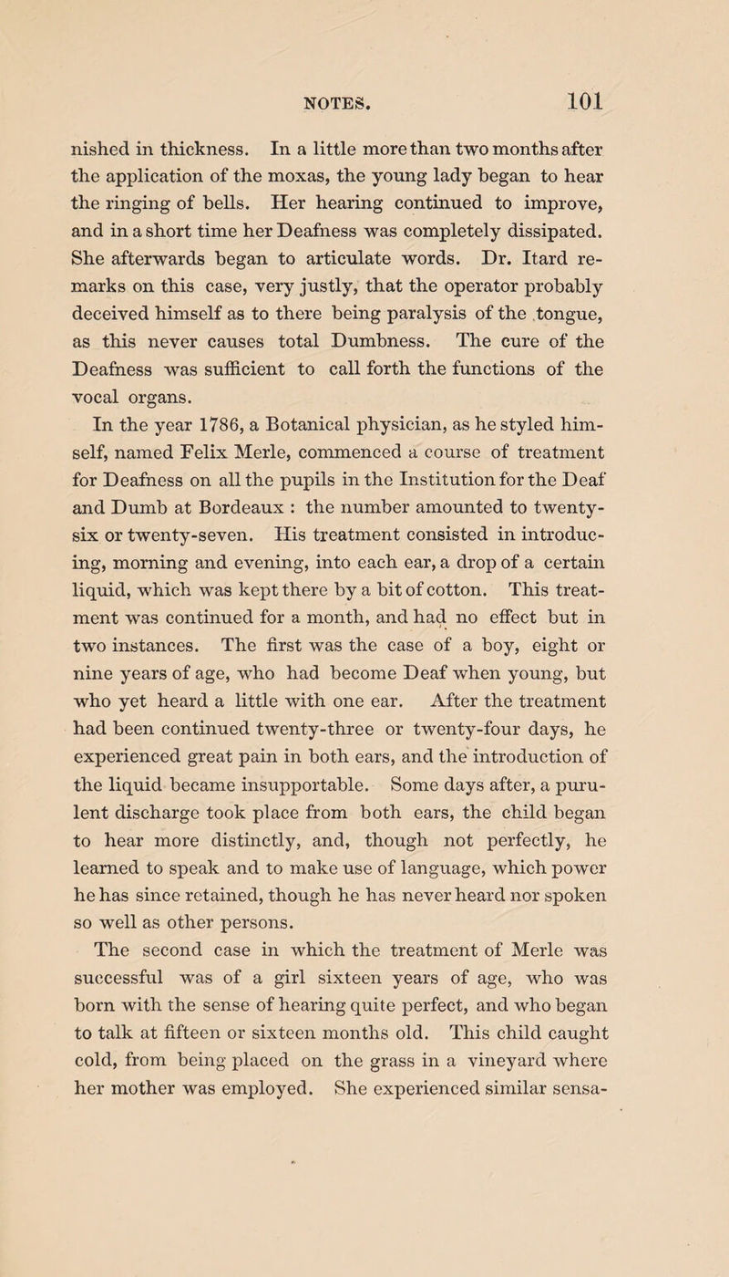nished in thickness. In a little more than two months after the application of the moxas, the young lady began to hear the ringing of bells. Her hearing continued to improve, and in a short time her Deafness was completely dissipated. She afterwards began to articulate words. Dr. Itard re¬ marks on this case, very justly, that the operator probably deceived himself as to there being paralysis of the tongue, as this never causes total Dumbness. The cure of the Deafness was sufficient to call forth the functions of the vocal organs. In the year 1786, a Botanical physician, as he styled him¬ self, named Felix Merle, commenced a course of treatment for Deafness on all the pupils in the Institution for the Deaf and Dumb at Bordeaux : the number amounted to twenty- six or twenty-seven. His treatment consisted in introduc¬ ing, morning and evening, into each ear, a drop of a certain liquid, which was kept there by a bit of cotton. This treat¬ ment was continued for a month, and had no effect but in two instances. The first was the case of a boy, eight or nine years of age, who had become Deaf when young, but who yet heard a little with one ear. After the treatment had been continued twenty-three or twenty-four days, he experienced great pain in both ears, and the introduction of the liquid became insupportable. Some days after, a puru¬ lent discharge took place from both ears, the child began to hear more distinctly, and, though not perfectly, he learned to speak and to make use of language, which power he has since retained, though he has never heard nor spoken so well as other persons. The second case in which the treatment of Merle was successful was of a girl sixteen years of age, who was born with the sense of hearing quite perfect, and who began to talk at fifteen or sixteen months old. This child caught cold, from being placed on the grass in a vineyard where her mother was employed. She experienced similar sensa-