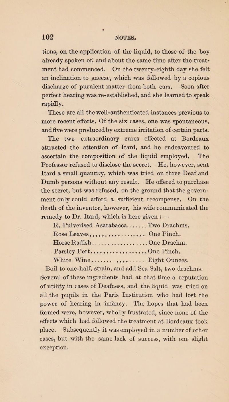 tions, on the application of the liquid, to those of the boy already spoken of, and about the same time after the treat¬ ment had commenced. On the twenty-eighth day she felt an inclination to sneeze, which was followed by a copious discharge of purulent matter from both ears. Soon after perfect hearing was re-established, and she learned to speak rapidly. These are all the well-authenticated instances previous to more recent efforts. Of the six cases, one was spontaneous, and five were produced by extreme irritation of certain parts. The two extraordinary cures effected at Bordeaux attracted the attention of Itard, and he endeavoured to ascertain the composition of the liquid employed. The Professor refused to disclose the secret. He, however, sent Itard a small quantity, which was tried on three Deaf and Dumb persons without any result. He offered to purchase the secret, but was refused, on the ground that the govern¬ ment only could afford a sufficient recompense. On the death of the inventor, however, his wife communicated the remedy to Dr. Itard, which is here given : — It. Pulverised Asarabacca.Two Drachms. Bose Leaves... One Pinch. Horse Badish.One Drachm. Parsley Pert.One Pinch, White Wine.Eight Ounces. Boil to one-half, strain, and add Sea Salt, two drachms. Several of these ingredients had at that time a reputation of utility in cases of Deafness, and the liquid was tried on all the pupils in the Paris Institution who had lost the power of hearing in infancy. The hopes that had been formed were, however, wholly frustrated, since none of the effects which had followed the treatment at Bordeaux took place. Subsequently it was employed in a number of other cases, but with the same lack of success, with one slight exception.