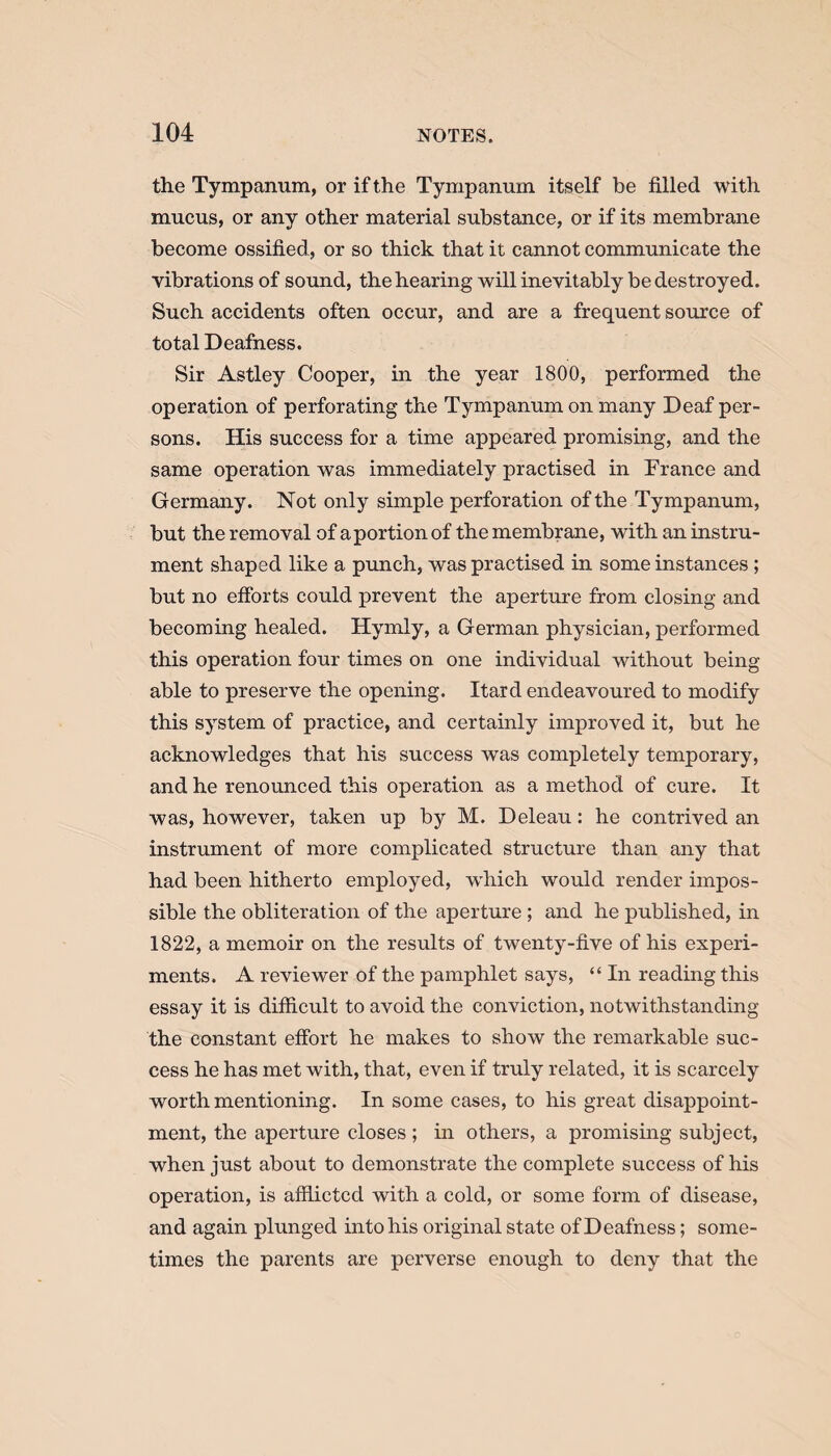 the Tympanum, or if the Tympanum itself be filled with mucus, or any other material substance, or if its membrane become ossified, or so thick that it cannot communicate the vibrations of sound, the hearing will inevitably be destroyed. Such accidents often occur, and are a frequent source of total Deafness. Sir Astley Cooper, in the year 1800, performed the operation of perforating the Tympanum on many Deaf per¬ sons. His success for a time appeared promising, and the same operation was immediately practised in France and Germany. Not only simple perforation of the Tympanum, but the removal of a portion of the membrane, with an instru¬ ment shaped like a punch, was practised in some instances ; but no efforts could prevent the aperture from closing and becoming healed. Hymly, a German physician, performed this operation four times on one individual without being able to preserve the opening. Itard endeavoured to modify this system of practice, and certainly improved it, but he acknowledges that his success was completely temporary, and he renounced this operation as a method of cure. It was, however, taken up by M. Deleau: he contrived an instrument of more complicated structure than any that had been hitherto employed, which would render impos¬ sible the obliteration of the aperture ; and he published, in 1822, a memoir on the restdts of twenty-five of his experi¬ ments. A reviewer of the pamphlet says, “ In reading this essay it is difficult to avoid the conviction, notwithstanding the constant effort he makes to show the remarkable suc¬ cess he has met with, that, even if truly related, it is scarcely worth mentioning. In some cases, to his great disappoint¬ ment, the aperture closes; in others, a promising subject, when just about to demonstrate the complete success of his operation, is afflicted with a cold, or some form of disease, and again plunged into his original state of Deafness; some¬ times the parents are perverse enough to deny that the