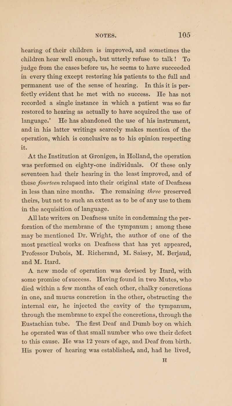 hearing of their children is improved, and sometimes the children hear well enough, but utterly refuse to talk ! To judge from the cases before us, he seems to have succeeded in every thing except restoring his patients to the full and permanent use of the sense of hearing. In this it is per¬ fectly evident that he met with no success. He has not recorded a single instance in which a patient was so far restored to hearing as actually to have acquired the use of language/ He has abandoned the use of his instrument, and in his latter writings scarcely makes mention of the operation, which is conclusive as to his opinion respecting it. At the Institution at Gronigen, in Holland, the operation was performed on eighty-one individuals. Of these only seventeen had their hearing in the least improved, and of these fourteen relapsed into their original state of Deafness in less than nine months. The remaining three preserved theirs, but not to such an extent as to be of any use to them in the acquisition of language. All late writers on Deafness unite in condemning the per¬ foration of the membrane of the tympanum ; among these may be mentioned Dr. Wright, the author of one of the most practical works on Deafness that has yet appeared, Professor Dubois, M. Eicherand, M. Saissy, M. Berjaud, and M. Itard. A new mode of operation was devised by Itard, with some promise of success. Having found in two Mutes, who died within a few months of each other, chalky concretions in one, and mucus concretion in the other, obstructing the internal ear, he injected the cavity of the tympanum, through the membrane to expel the concretions, through the Eustachian tube. The first Deaf and Dumb boy on which he operated was of that small number who owe their defect to this cause. He was 12 years of age, and Deaf from birth. His power of hearing was established, and, had he lived, H
