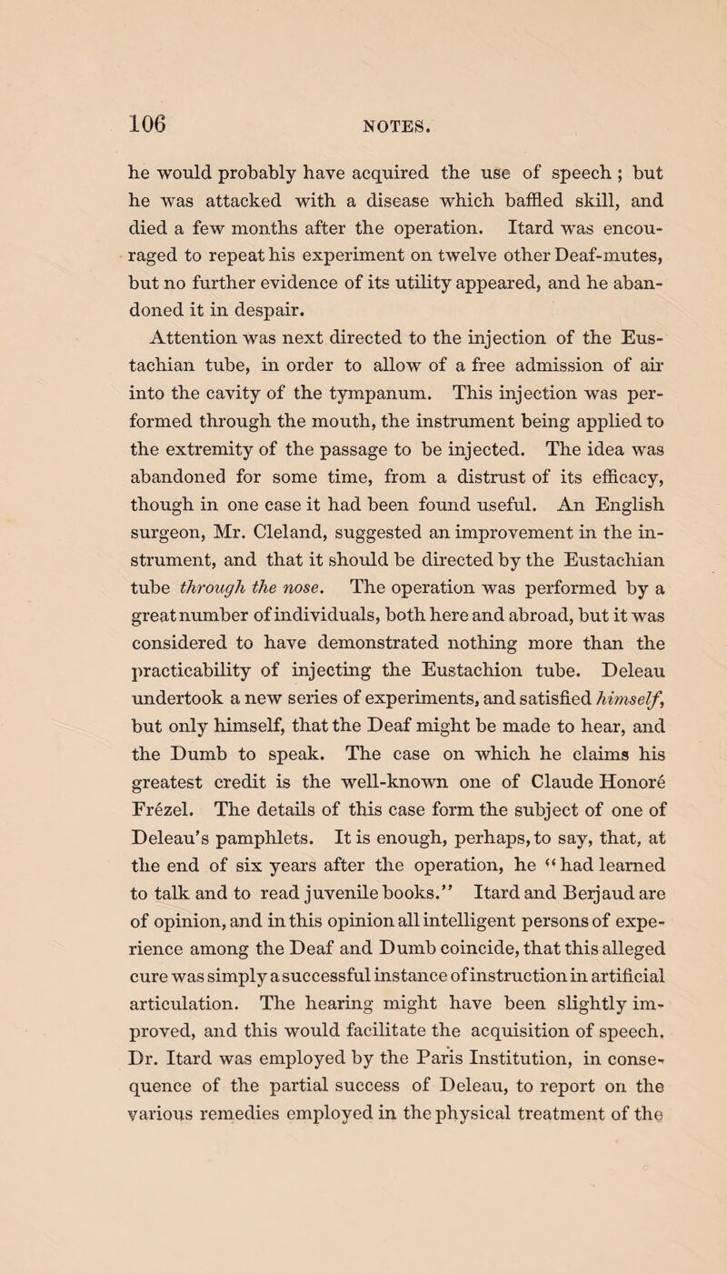 he would probably have acquired the use of speech ; but he was attacked with a disease which baffled skill, and died a few months after the operation. Itard was encou¬ raged to repeat his experiment on twelve other Deaf-mutes, but no further evidence of its utility appeared, and he aban¬ doned it in despair. Attention was next directed to the injection of the Eus¬ tachian tube, in order to allow of a free admission of air into the cavity of the tympanum. This injection was per¬ formed through the mouth, the instrument being applied to the extremity of the passage to be injected. The idea was abandoned for some time, from a distrust of its efficacy, though in one case it had been found useful. An English surgeon, Mr. Cleland, suggested an improvement in the in¬ strument, and that it should be directed by the Eustachian tube through the nose. The operation was performed by a great number of individuals, both here and abroad, but it was considered to have demonstrated nothing more than the practicability of injecting the Eustachion tube. Deleau undertook a new series of experiments, and satisfied himself \ but only himself, that the Deaf might be made to hear, and the Dumb to speak. The case on which he claims his greatest credit is the well-known one of Claude Honore Erezel. The details of this case form the subject of one of Deleau’s pamphlets. It is enough, perhaps, to say, that, at the end of six years after the operation, he had learned to talk and to read juvenile books.” Itard and Beijaud are of opinion, and in this opinion all intelligent persons of expe¬ rience among the Deaf and Dumb coincide, that this alleged cure was simply a successful instance of instruction in artificial articulation. The hearing might have been slightly im¬ proved, and this would facilitate the acquisition of speech. Dr. Itard was employed by the Paris Institution, in conse¬ quence of the partial success of Deleau, to report on the various remedies employed in the physical treatment of the
