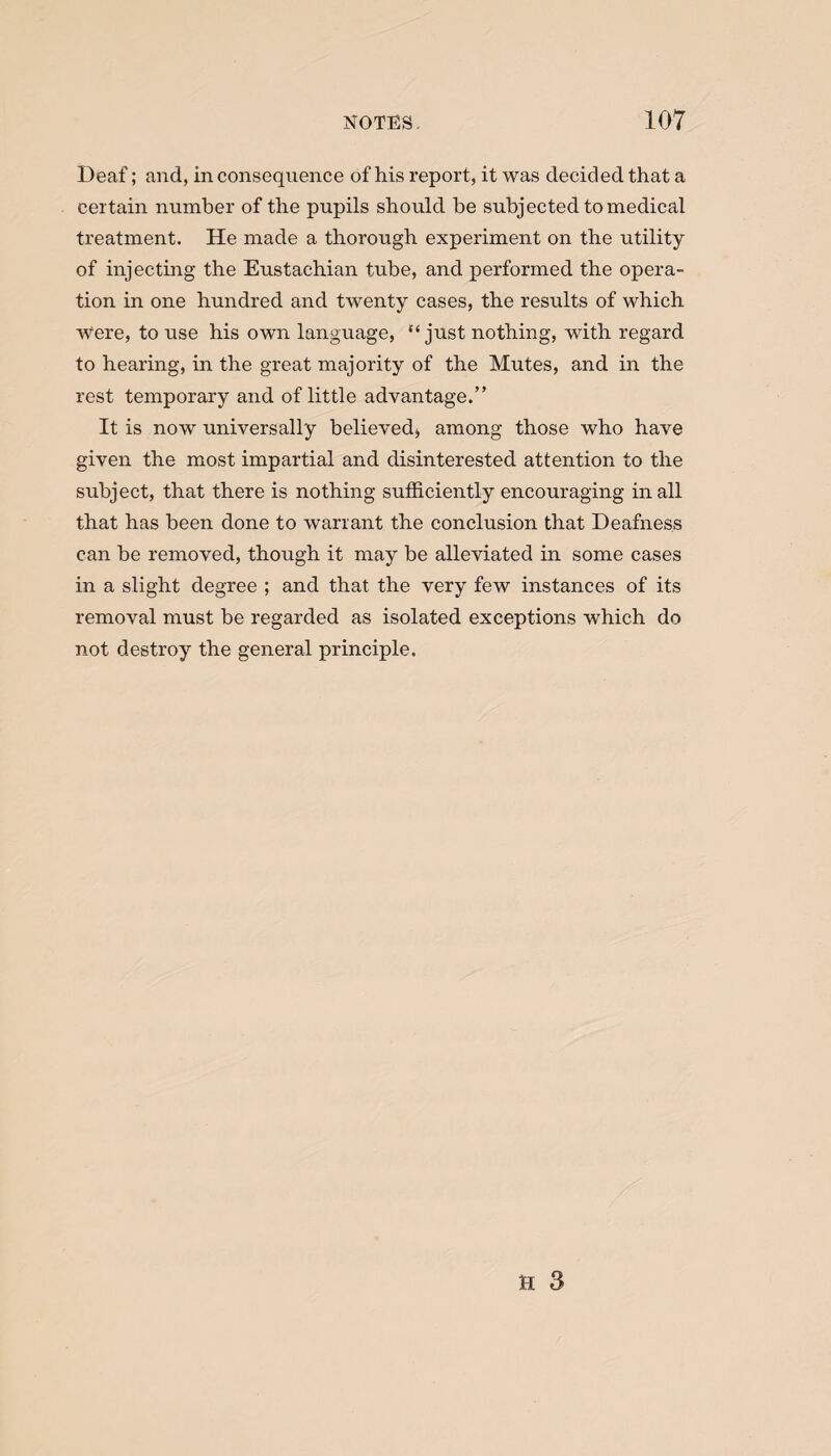 Deaf; and, in consequence of his report, it was decided that a certain number of the pupils should be subjected to medical treatment. He made a thorough experiment on the utility of injecting the Eustachian tube, and performed the opera¬ tion in one hundred and twenty cases, the results of which Were, to use his own language, “just nothing, with regard to hearing, in the great majority of the Mutes, and in the rest temporary and of little advantage.” It is now universally believed, among those who have given the most impartial and disinterested attention to the subject, that there is nothing sufficiently encouraging in all that has been done to warrant the conclusion that Deafness can be removed, though it may be alleviated in some cases in a slight degree ; and that the very few instances of its removal must be regarded as isolated exceptions which do not destroy the general principle.