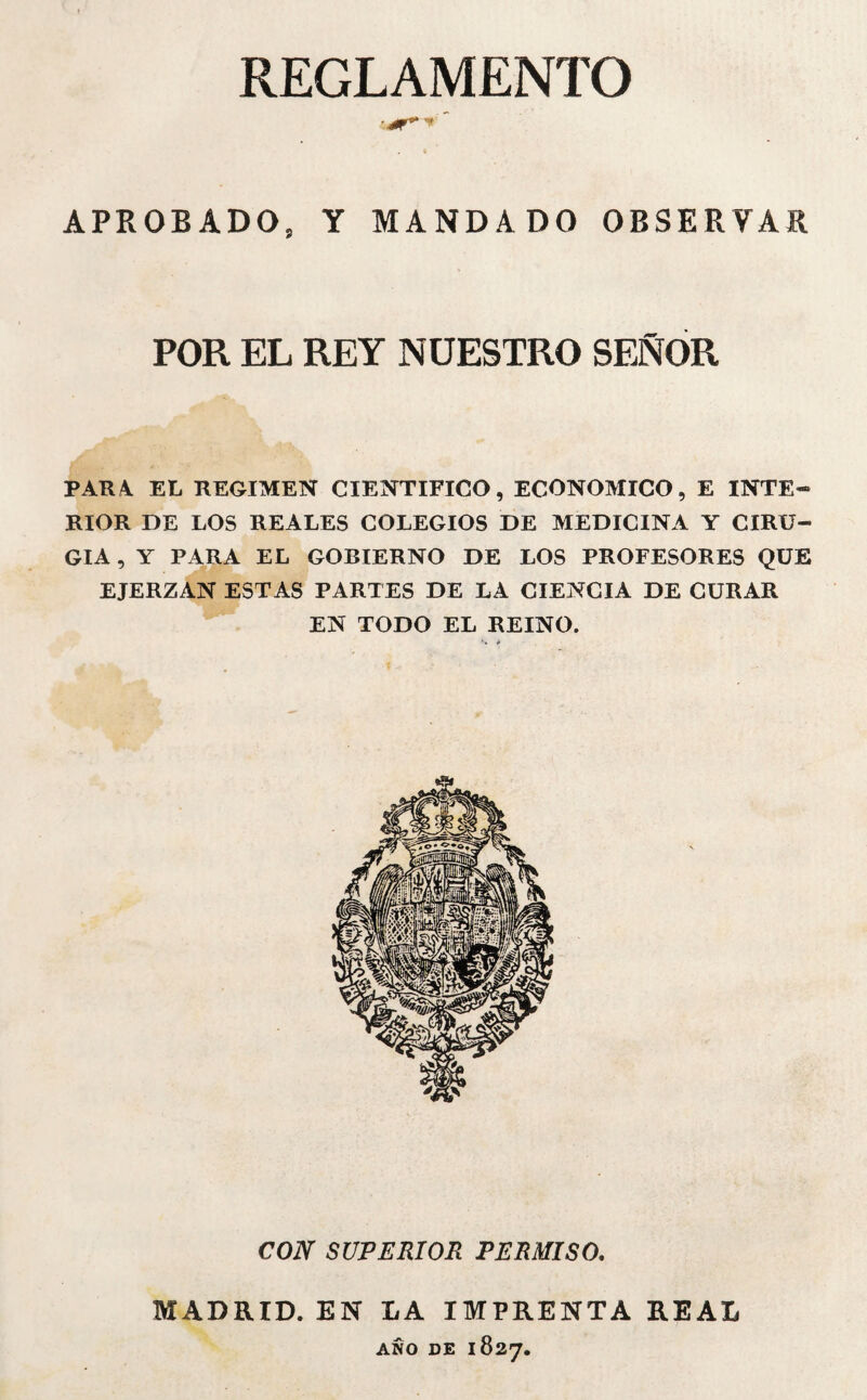 REGLAMENTO APROBADO, Y MANDADO OBSERVAR POR EL REY NUESTRO SEÑOR PAR4 EL REGIMEN CIENTIFICO, ECONOMICO, E INTE¬ RIOR DE LOS REALES COLEGIOS DE MEDICINA Y CIRU¬ GIA , Y PARA EL GOBIERNO DE LOS PROFESORES QUE EJERZAN ESTAS PARTES DE LA CIENCIA DE CURAR EN TODO EL REINO. '•* * CON SUPERIOR PERMISO. MADRID. EN LA IMPRENTA REAL AÑO DE 1827.