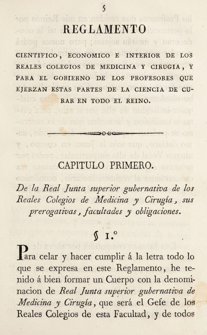 REGLAMENTO CIENTIFICO, ECONOMICO E INTERIOR DE LOS REALES COLEGIOS DE MEDICINA Y CIRUGIA, Y PARA EL GOBIERNO DE LOS PROFESORES QUE EJERZAN ESTAS PARTES DE LA CIENCIA DE CU¬ RAR EN TODO EL REINO. CAPITULO PRIMERO. De la Real Junta superior gubernativa de los Reales Colegios de Medicina y Cirugía, sus prerogativas j facultades y obligaciones. § I.° Jara celar y hacer cumplir á la letra todo lo que se expresa en este Reglamento, he te¬ nido á bien formar un Cuerpo con la denomi¬ nación de Real Junta superior gubernativa de Medicina y Cirugía, que será el Gefe de los Reales Colegios de esta Facultad, y de todos