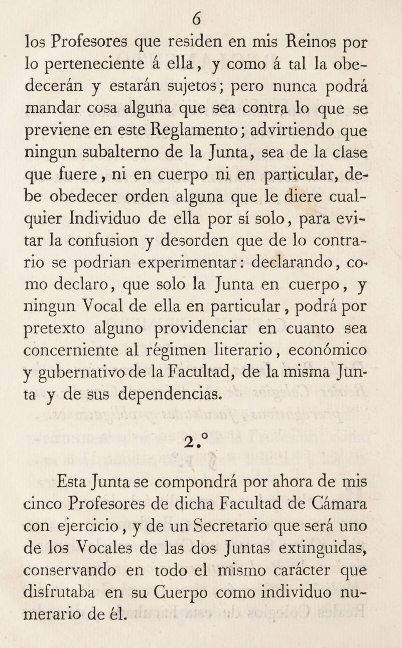 ó los Profesores que residen en mis Reinos por lo perteneciente á ella, y como á tal la obe¬ decerán y estarán sujetos; pero nunca podrá mandar cosa alguna que sea contra lo que se previene en este Reglamento; advirtiendo que ningún subalterno de la Junta, sea de la clase que fuere, ni en cuerpo ni en particular, de¬ be obedecer orden alguna que le diere cual¬ quier Individuo de ella por sí solo, para evi¬ tar la confusión y desorden que de lo contra¬ rio se podrían experimentar: declarando, co¬ mo declaro, que solo la Junta en cuerpo, y ningún Vocal de ella en particular , podrá por pretexto alguno providenciar en cuanto sea concerniente al régimen literario, económico y gubernativo de la Facultad, de la misma Jun¬ ta y de sus dependencias. 2.° Esta Junta se compondrá por ahora de mis cinco Profesores de dicha Facultad de Cámara con ejercicio, y de un Secretario que será uno de los Vocales de las dos Juntas extinguidas, conservando en todo el mismo carácter que disfrutaba en su Cuerpo como individuo nu¬ merario de él.