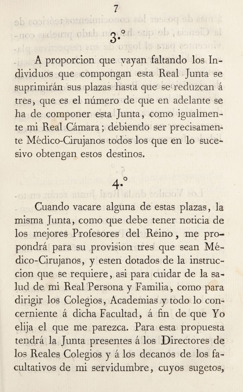 A proporción que vayan faltando los In¬ dividuos que compongan esta Real Junta se suprimirán sus plazas hasta que se reduzcan á tres, que es el número de que en adelante se ha de componer esta Junta, como igualmen¬ te mi Real Cámara; debiendo ser precisamen¬ te Médico-Cirujanos todos los que en lo suce¬ sivo obtengan estos destinos. 4. Cuando vacare alguna de estas plazas, la misma Junta, como que debe tener noticia de los mejores Profesores del Reino, me pro¬ pondrá para su provisión tres que sean Mé¬ dico-Cirujanos, y esten dotados de la instruc¬ ción que se requiere, asi para cuidar de la sa¬ lud de mi Real Persona y Familia, como para dirigir los Colegios, Academias y todo lo con¬ cerniente á dicha Facultad, á fin de que Yo elija el que me parezca. Para esta propuesta tendrá la Junta presentes á los Directores de los Reales Colegios y á los decanos de los fa¬ cultativos de mi servidumbre, cuyos sugetos.