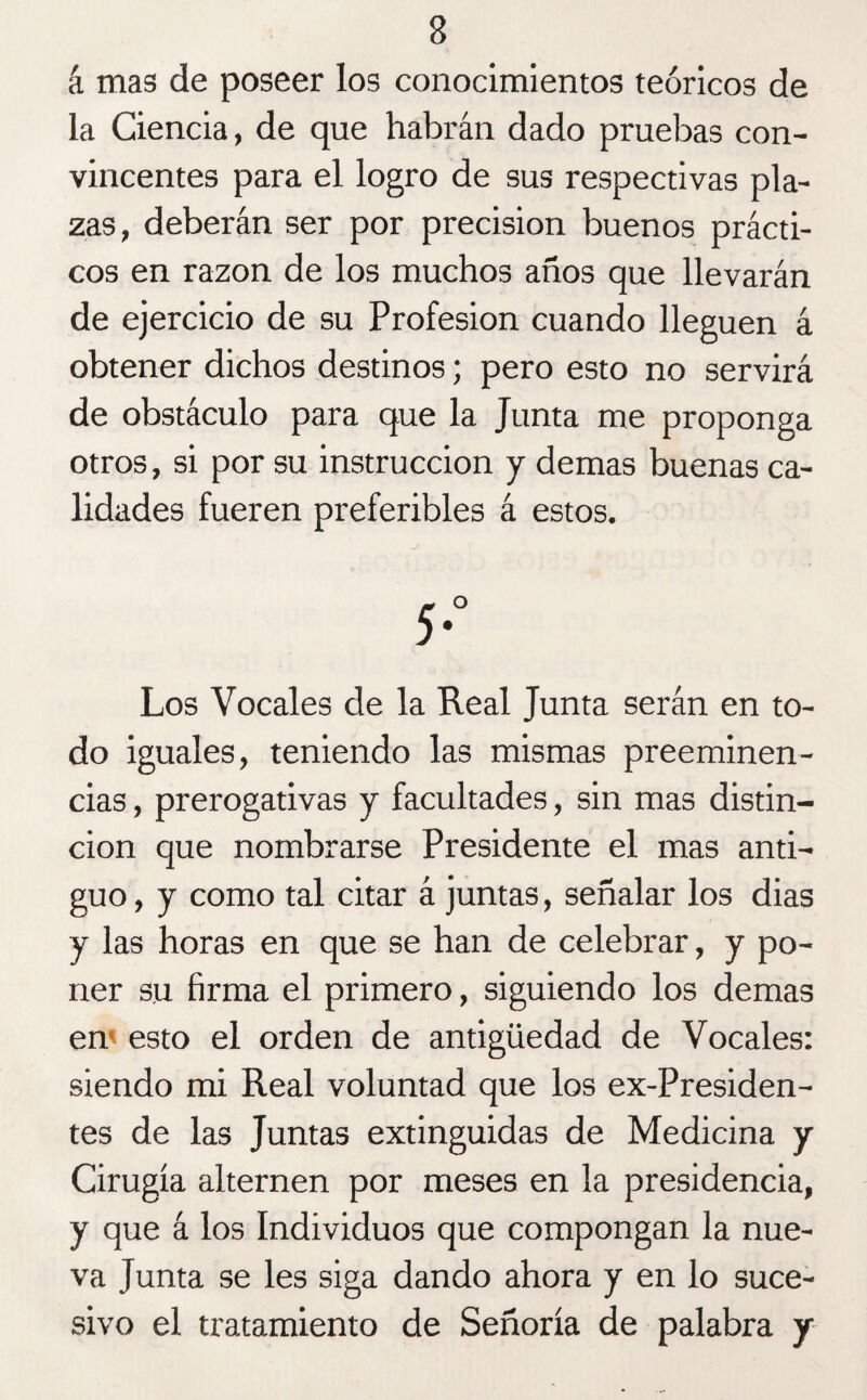 á mas de poseer los conocimientos teóricos de la Ciencia, de que habrán dado pruebas con¬ vincentes para el logro de sus respectivas pla¬ zas, deberán ser por precisión buenos prácti¬ cos en razón de los muchos años que llevarán de ejercicio de su Profesión cuando lleguen á obtener dichos destinos; pero esto no servirá de obstáculo para que la Junta me proponga otros, si por su instrucción y demas buenas ca¬ lidades fueren preferibles á estos. Los Vocales de la Real Junta serán en to¬ do iguales, teniendo las mismas preeminen¬ cias , prerogativas y facultades, sin mas distin¬ ción que nombrarse Presidente el mas anti¬ guo , y como tal citar á juntas, señalar los dias y las horas en que se han de celebrar, y po¬ ner su firma el primero, siguiendo los demas en* esto el orden de antigüedad de Vocales: siendo mi Real voluntad que los ex-Presiden- tes de las Juntas extinguidas de Medicina y Cirugía alternen por meses en la presidencia, y que á los Individuos que compongan la nue¬ va Junta se les siga dando ahora y en lo suce¬ sivo el tratamiento de Señoría de palabra y