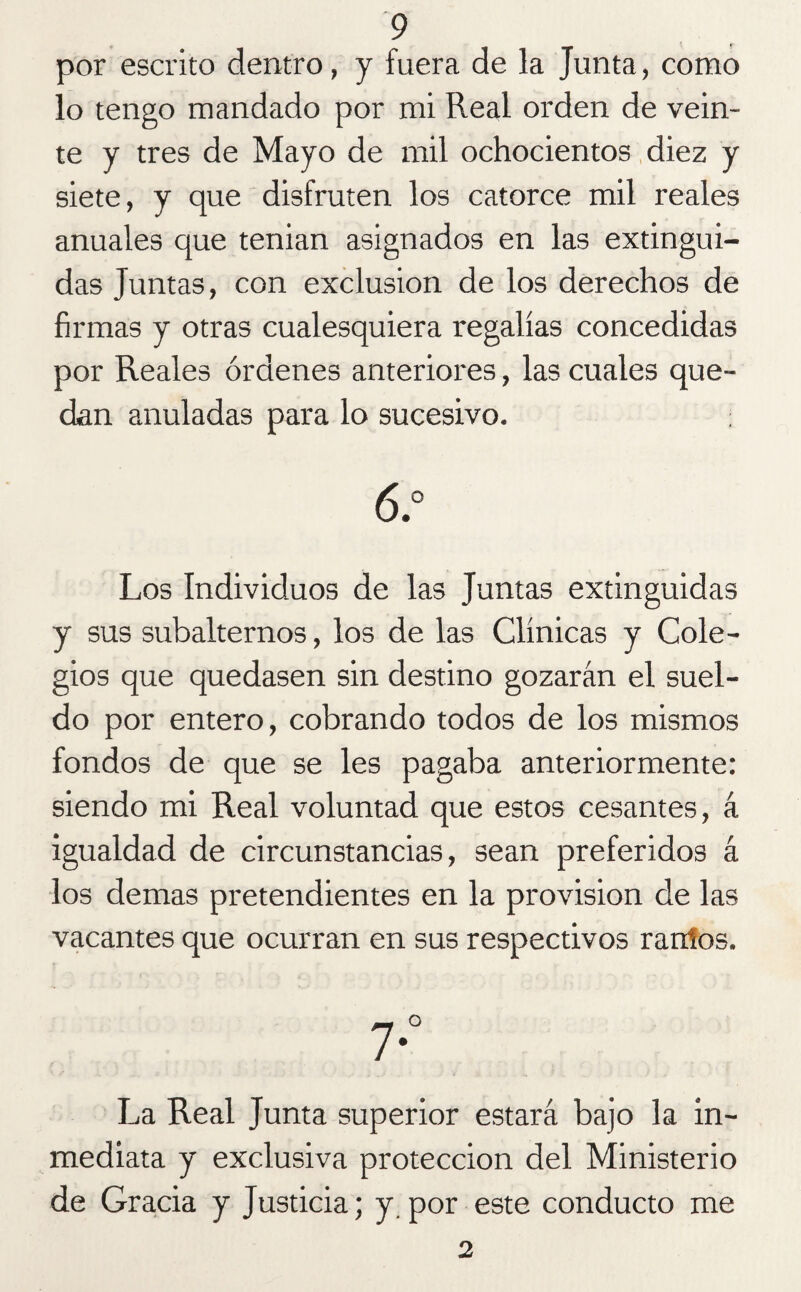 por escrito dentro, y fuera de la Junta, como lo tengo mandado por mi Real orden de vein¬ te y tres de Mayo de mil ochocientos diez y siete, y que disfruten los catorce mil reales anuales que tenian asignados en las extingui¬ das Juntas, con exclusión de los derechos de firmas y otras cualesquiera regalías concedidas por Reales órdenes anteriores, las cuales que¬ dan anuladas para lo sucesivo. 6.° Los Individuos de las Juntas extinguidas y sus subalternos, los de las Clínicas y Cole¬ gios que quedasen sin destino gozarán el suel¬ do por entero, cobrando todos de los mismos fondos de que se les pagaba anteriormente: siendo mi Real voluntad que estos cesantes, á igualdad de circunstancias, sean preferidos á los demas pretendientes en la provisión de las vacantes que ocurran en sus respectivos rarhos. La Real Junta superior estará bajo la in¬ mediata y exclusiva protección del Ministerio de Gracia y Justicia; y. por este conducto me 2