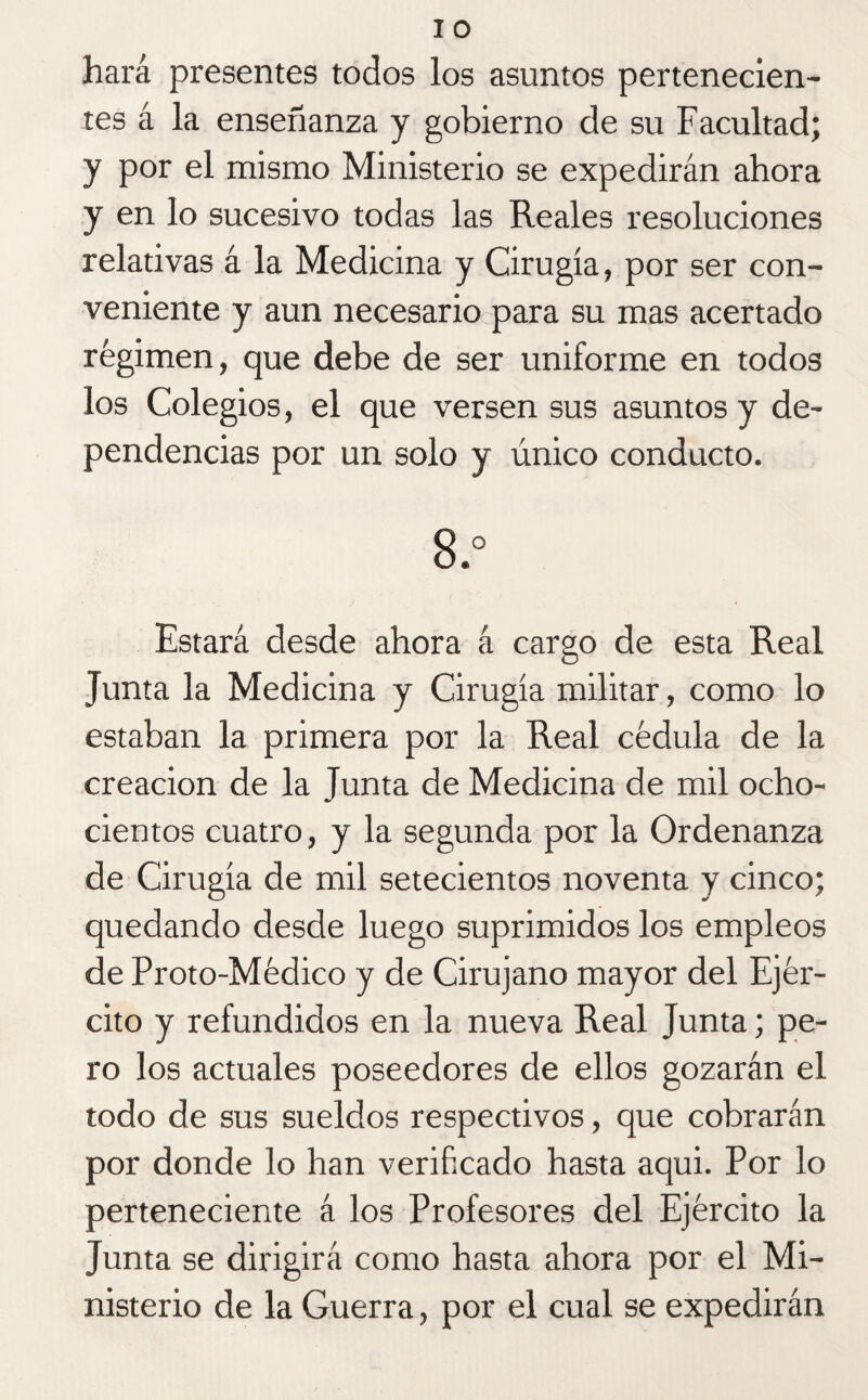 hará presentes todos los asuntos pertenecien¬ tes á la enseñanza y gobierno de su Facultad; y por el mismo Ministerio se expedirán ahora y en lo sucesivo todas las Reales resoluciones relativas á la Medicina y Cirugía, por ser con¬ veniente y aun necesario para su mas acertado régimen, que debe de ser uniforme en todos los Colegios, el que versen sus asuntos y de¬ pendencias por un solo y único conducto. 8.° Estará desde ahora á cargo de esta Real Junta la Medicina y Cirugía militar, como lo estaban la primera por la Real cédula de la creación de la Junta de Medicina de mil ocho¬ cientos cuatro, y la segunda por la Ordenanza de Cirugía de mil setecientos noventa y cinco; quedando desde luego suprimidos los empleos de Proto-Médico y de Cirujano mayor del Ejér¬ cito y refundidos en la nueva Real Junta; pe¬ ro los actuales poseedores de ellos gozarán el todo de sus sueldos respectivos, que cobrarán por donde lo han verificado hasta aqui. Por lo perteneciente á los Profesores del Ejército la Junta se dirigirá como hasta ahora por el Mi¬ nisterio de la Guerra, por el cual se expedirán