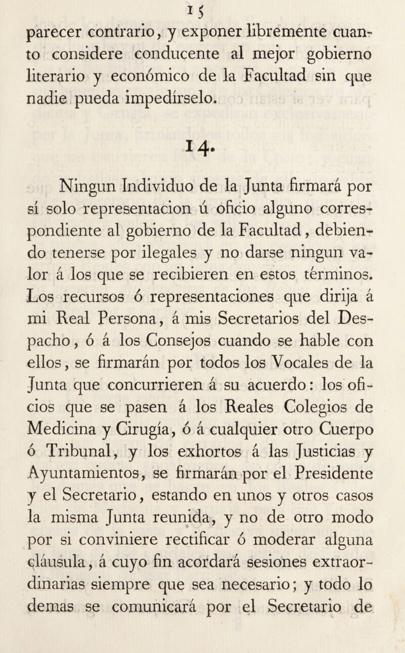 parecer contrario, y exponer libremente cuan¬ to considere conducente al mejor gobierno literario y económico de la Facultad sin que nadie pueda impedírselo. 14. Ningún Individuo de la Junta firmará por sí solo representación ú oficio alguno corres¬ pondiente al gobierno de la Facultad, debien¬ do tenerse por ilegales y no darse ningún va¬ lor á los que se recibieren en estos términos. Los recursos ó representaciones que dirija á mi Real Persona, á mis Secretarios del Des¬ pacho , ó á los Consejos cuando se hable con ellos, se firmarán por todos los Vocales de la Junta que concurrieren á su acuerdo: los ofi¬ cios que se pasen á los Reales Colegios de Medicina y Cirugía, ó á cualquier otro Cuerpo ó Tribunal, y los exhortos á las Justicias y Ayuntamientos, se firmarán por el Presidente y el Secretario, estando en unos y otros casos la misma Junta reunida, y no de otro modo por si conviniere rectificar ó moderar alguna cláusula, á cuyo fin acordará sesiones extraor¬ dinarias siempre que sea necesario; y todo lo de mas se comunicará por el Secretario de