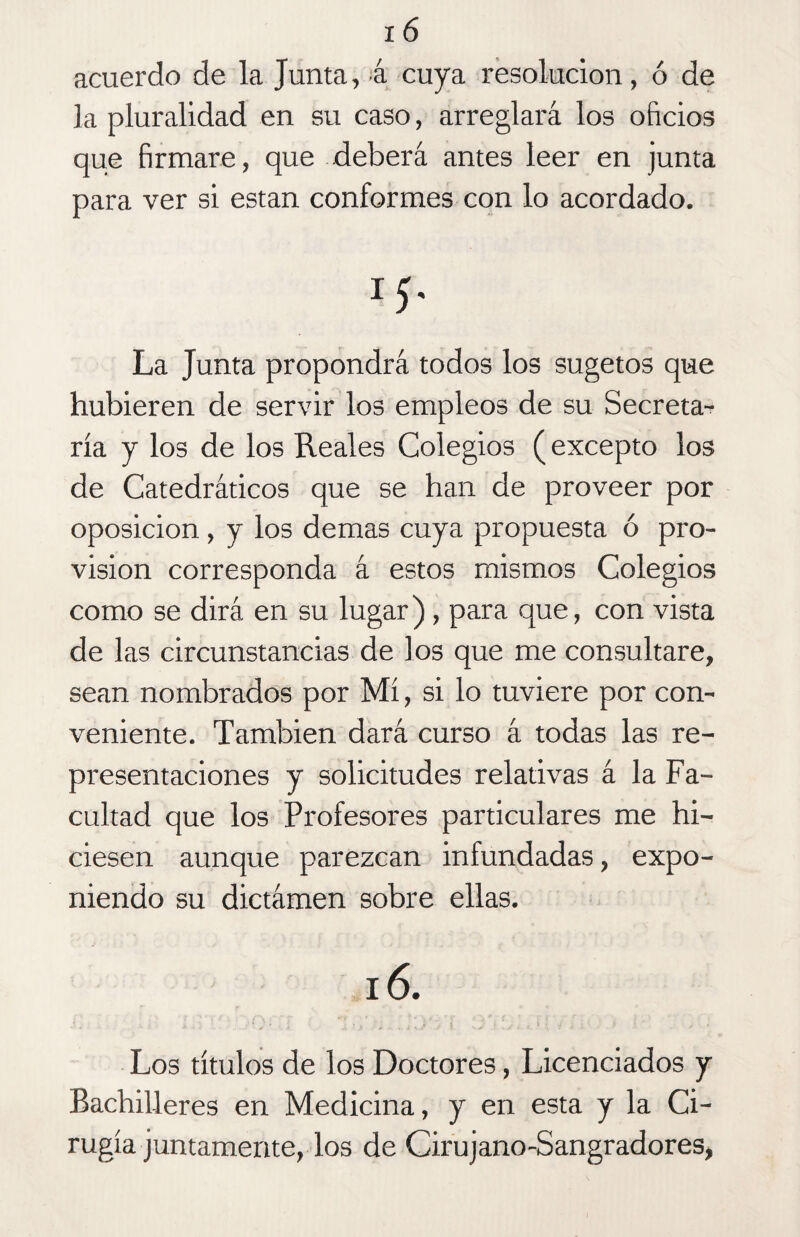 acuerdo de la Junta, á cuya resolución, ó de la pluralidad en su caso, arreglará los oficios que firmare, que deberá antes leer en junta para ver si están conformes con lo acordado. La Junta propondrá todos los sugetos que hubieren de servir los empleos de su Secreta^ ría y los de los Reales Colegios (excepto los de Catedráticos que se han de proveer por oposición , y los demas cuya propuesta ó pro¬ visión corresponda á estos mismos Colegios como se dirá en su lugar), para que, con vista de las circunstancias de ios que me consultare, sean nombrados por Mí, si lo tuviere por con¬ veniente. También dará curso á todas las re¬ presentaciones y solicitudes relativas á la Fa¬ cultad que los Profesores particulares me hi¬ ciesen aunque parezcan infundadas, expo¬ niendo su dictámen sobre ellas. 16. ■ » * y < < * ' -* ¿ •,./ i v >1 ’ . s * <l \ v » • - * ' Los títulos de los Doctores, Licenciados y Bachilleres en Medicina, y en esta y la Ci¬ rugía juntamente, los de Cirujano-Sangradores,
