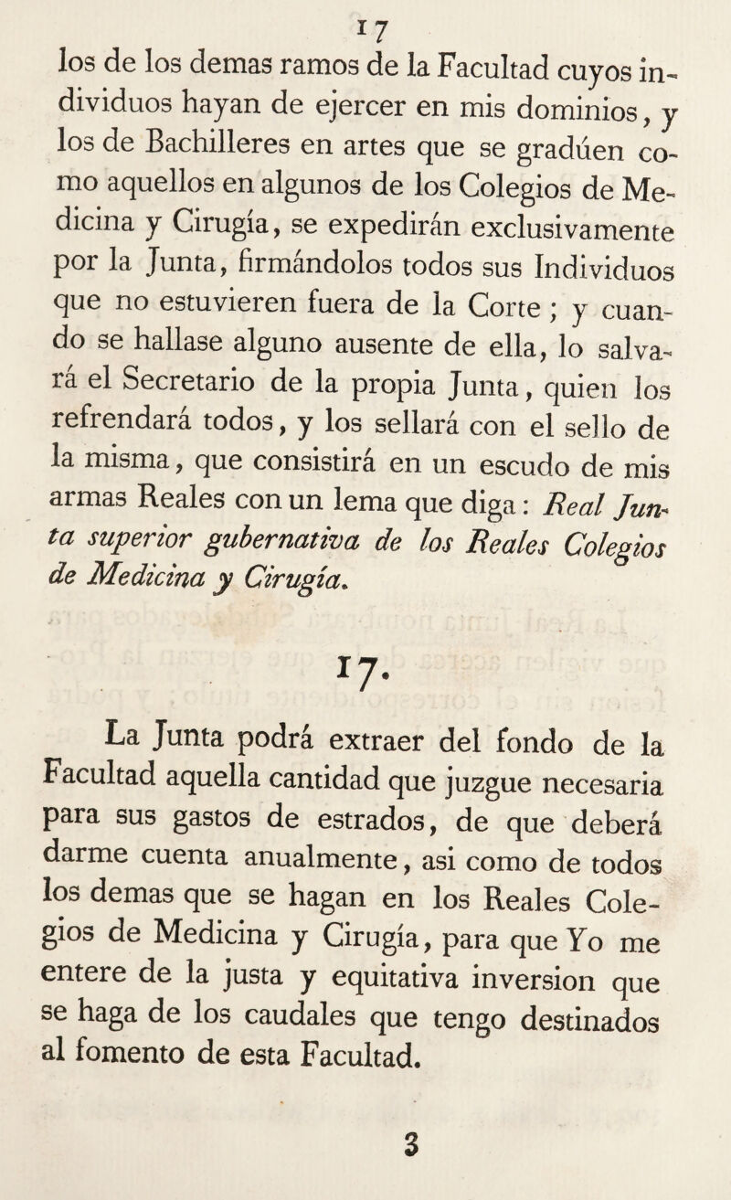 J7 los de los demas ramos de la Facultad cuyos in¬ dividuos hayan de ejercer en mis dominios, y los de Bachilleres en artes que se gradúen co¬ mo aquellos en algunos de los Colegios de Me¬ dicina y Cirugía, se expedirán exclusivamente por la Junta, firmándolos todos sus Individuos que no estuvieren fuera de la Corte ; y cuan¬ do se hallase alguno ausente de ella, lo salva- ta el Secretario de la propia Junta, quien ¡os refrendará todos, y los sellará con el sello de la misma, que consistirá en un escudo de mis armas Reales con un lema que diga: Real Jun¬ ta superior gubernativa de los Reales Colegios de Medicina y Cirugía. I7* La Junta podrá extraer del fondo de la Facultad aquella cantidad que juzgue necesaria para sus gastos de estrados, de que deberá darme cuenta anualmente, asi como de todos los demas que se hagan en los Reales Cole¬ gios de Medicina y Cirugía, para que Yo me entere de la justa y equitativa inversión que se haga de los caudales que tengo destinados al fomento de esta Facultad. 3