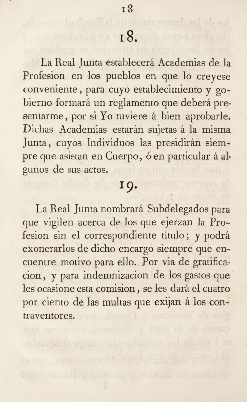 18. La Real Junta establecerá Academias de la Profesión en los pueblos en que lo creyese conveniente, para cuyo establecimiento y go¬ bierno formará un reglamento que deberá pre¬ sentarme, por si Yo tuviere á bien aprobarle. Dichas Academias estarán sujetas á la misma Junta, cuyos Individuos las presidirán siem¬ pre que asistan en Cuerpo, ó en particular á al¬ gunos de sus actos. 19. La Real Junta nombrará Subdelegados para que vigilen acerca de los que ejerzan la Pro¬ fesión sin el correspondiente título; y podrá exonerarlos de dicho encargo siempre que en¬ cuentre motivo para ello. Por via de gratifica¬ ción , y para indemnización de los gastos que les ocasione esta comisión, se les dará el cuatro por ciento de las multas que exijan á los con¬ traventores.